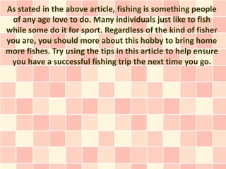 As stated in the above article, fishing is something people
  of any age love to do. Many individuals just like to fish
while some do it for sport. Regardless of the kind of fisher
you are, you should more about this hobby to bring home
more fishes. Try using the tips in this article to help ensure
 you have a successful fishing trip the next time you go.
 