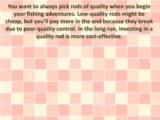 You want to always pick rods of quality when you begin
   your fishing adventures. Low-quality rods might be
cheap, but you'll pay more in the end because they break
due to poor quality control. In the long run, investing in a
            quality rod is more cost-effective.
 