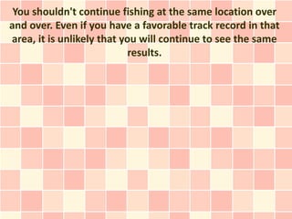 You shouldn't continue fishing at the same location over
and over. Even if you have a favorable track record in that
area, it is unlikely that you will continue to see the same
                           results.
 