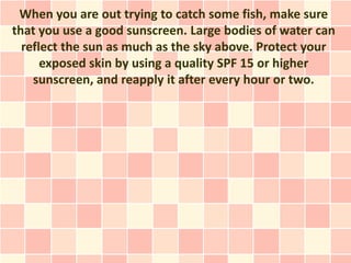 When you are out trying to catch some fish, make sure
that you use a good sunscreen. Large bodies of water can
  reflect the sun as much as the sky above. Protect your
      exposed skin by using a quality SPF 15 or higher
    sunscreen, and reapply it after every hour or two.
 