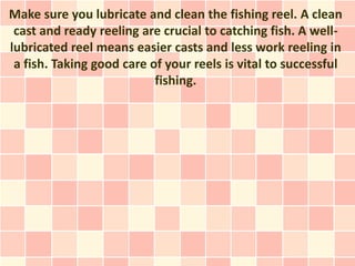Make sure you lubricate and clean the fishing reel. A clean
 cast and ready reeling are crucial to catching fish. A well-
lubricated reel means easier casts and less work reeling in
 a fish. Taking good care of your reels is vital to successful
                           fishing.
 