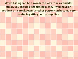 While fishing can be a wonderful way to relax and de-
   stress, you shouldn't go fishing alone. If you have an
accident or a breakdown, another person can become very
             useful in getting help or supplies.
 