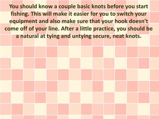 You should know a couple basic knots before you start
   fishing. This will make it easier for you to switch your
  equipment and also make sure that your hook doesn't
come off of your line. After a little practice, you should be
      a natural at tying and untying secure, neat knots.
 