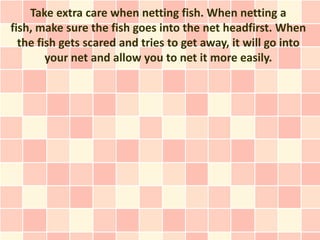 Take extra care when netting fish. When netting a
fish, make sure the fish goes into the net headfirst. When
  the fish gets scared and tries to get away, it will go into
        your net and allow you to net it more easily.
 