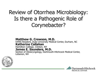 Review of Otorrhea Microbiology:
Is there a Pathogenic Role of
Corynebacter?
Matthew G. Crowson, M.D.
OHNS Resident, Duke University Medical Center, Durham, NC
Katherine Callahan
Hamilton College, Clinton, NY
James E. Saunders, M.D.
Section of Otolaryngology, Dartmouth-Hitchcock Medical Center,
Lebanon, NH
 