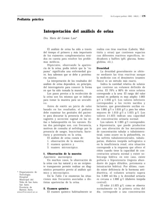 Arch.argent.pediatr 2002; 100(2) /   179
Pediatría práctica


                        Interpretación del análisis de orina
                        Dra. María del Carmen Laso*



                            El análisis de orina ha sido a través     realiza con tiras reactivas (Labstix, Mul-
                        del tiempo el primero y más importante        tistix y otras) que contienen espacios
                        de los exámenes complementarios teni-         con diferentes reactivos específicos, in-
                        dos en cuenta para resolver los proble-       dicadores y buffers (pH, glucosa, hemo-
                        mas médicos.                                  globina, etc.).
                            Hipócrates, observando la aparien-
                        cia de la orina, podía inferir que la “es-    Densidad
                        puma” significaba una enfermedad gra-             La densidad generalmente se obtie-
                        ve, hoy sabemos que se debe a proteinu-       ne mediante las tiras reactivas aunque
                        ria masiva.                                   la medición con el densímetro (examen
                            La interpretación de los resultados del   físico) es un método más exacto.
                        análisis de orina dependerá, en principio,        Indica la cantidad relativa de solutos
                        del interrogatorio para conocer la forma      que contiene un volumen definido de
                        en que ha sido tomada la muestra.             orina. El 70% a 80% de estos solutos
                            Los pasos previos a la recolección de     corresponde a la urea. El rango del valor
                        la orina son los mismos que se indican        normal en pediatría es muy amplio: 1.003
                        para tomar la muestra para un uroculti-       g/l a 1.030 g/l. Los valores inferiores
                        vo.                                           corresponden a los recién nacidos y
                            Antes de emitir un juicio de valor        lactantes, que generalmente oscilan en-
                        basado en los resultados, el pediatra         tre 1.005 g/l a 1.010 g/l y para los niños
                        debe examinar los genitales del pacien-       mayores de 1.010 g/l a 1.025 g/l. Los
                        te para descartar la presencia de vulvo-      valores ž1.023 indican una capacidad
                        vaginitis y secreción vaginal en las ni-      de concentración urinaria normal.
                        ñas o balanopostitis en los varones. Es-          Los valores ≤ 1.005 g/l corresponden
                        tas dos patologías son, con frecuencia,       a hipostenuria, que puede producirse
                        motivos de consulta al nefrólogo por la       por una alteración de los mecanismos
                        presencia de sangre, leucocituria, bacte-     de concentración tubular o tubulointers-
                        riuria y proteinuria en la orina.             ticial, como ocurre en la pielonefritis, en
                            El análisis de orina consta de:           las nefritis tubulointersticiales, tubulo-
                            1. observación de la muestra;             patías, diabetes insípida nefrogénica o
                            2. examen químico y                       en la insuficiencia renal; otra situación
                            3. examen microscópico.                   corresponde a la respuesta que ofrece el
                                                                      riñón cuando tiene la capacidad de con-
                        1 . Observación de la muestra                 centración urinaria normal y existe so-
                        Apariencia macroscópica                       brecarga hídrica; en este caso, existe
                            En muchos casos, la observación de        poliuria e hipostenuria (ingesta abun-
                        la orina con luz natural y en un recipien-    dante de jugos diluidos, potomanía o
                        te transparente permite realizar un diag-     intoxicación hídrica). Por último, cuan-
                        nóstico presuntivo previo al análisis quí-    do existe deficiencia de la hormona anti-
* Departamento de       mico y microscópico.                          diurética, el volumen urinario supera
  Nefrología.
  Hospital                  En la Tabla 1 se enumeran las situa-      los 3.000 ml/día y la densidad urinaria
  Municipal del         ciones más frecuentes asociadas a dis-        es cercana a 1.000 g/l (diabetes insípida
  Niño de San Justo.    tintas apariencias de la orina.               central).
  San Justo.                                                              El valor ž1.025 g/l, como se observa
  Provincia de
  Buenos Aires.         2. Examen químico                             normalmente en la primera orina del
mlaso@intramed.net.ar      El examen químico habitualmente se         día, corresponde a una concentración
 