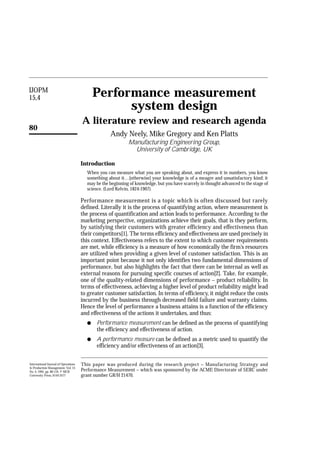 IJOPM
15,4
80
Performance measurement
system design
A literature review and research agenda
Andy Neely, Mike Gregory and Ken Platts
Manufacturing Engineering Group,
University of Cambridge, UK
Introduction
When you can measure what you are speaking about, and express it in numbers, you know
something about it…[otherwise] your knowledge is of a meagre and unsatisfactory kind; it
may be the beginning of knowledge, but you have scarcely in thought advanced to the stage of
science. (Lord Kelvin, 1824-1907).
Performance measurement is a topic which is often discussed but rarely
defined. Literally it is the process of quantifying action, where measurement is
the process of quantification and action leads to performance. According to the
marketing perspective, organizations achieve their goals, that is they perform,
by satisfying their customers with greater efficiency and effectiveness than
their competitors[1]. The terms efficiency and effectiveness are used precisely in
this context. Effectiveness refers to the extent to which customer requirements
are met, while efficiency is a measure of how economically the firm’s resources
are utilized when providing a given level of customer satisfaction. This is an
important point because it not only identifies two fundamental dimensions of
performance, but also highlights the fact that there can be internal as well as
external reasons for pursuing specific courses of action[2]. Take, for example,
one of the quality-related dimensions of performance – product reliability. In
terms of effectiveness, achieving a higher level of product reliability might lead
to greater customer satisfaction. In terms of efficiency, it might reduce the costs
incurred by the business through decreased field failure and warranty claims.
Hence the level of performance a business attains is a function of the efficiency
and effectiveness of the actions it undertakes, and thus:
q Performance measurement can be defined as the process of quantifying
the efficiency and effectiveness of action.
q A performance measure can be defined as a metric used to quantify the
efficiency and/or effectiveness of an action[3].
This paper was produced during the research project – Manufacturing Strategy and
Performance Measurement – which was sponsored by the ACME Directorate of SERC under
grant number GR/H 21470.
International Journal of Operations
& Production Management, Vol. 15
No. 4, 1995, pp. 80-116. © MCB
University Press, 0144-3577
 