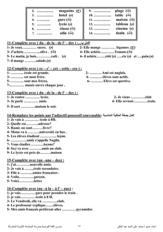 ً‫اىثاق‬ ‫ػثذ‬ ‫اىضُذ‬ ً‫ػي‬ ‫ٍحَذ‬ / ‫ٍضُى‬ ‫اػذاد‬13‫اىَشرشمح‬ ‫اىثاّىَح‬ ‫اىَحاصْح‬ ‫تَذسصح‬ ‫اىفشّضُح‬ ‫اىيغح‬ ‫ٍذسس‬
2. …………. magasins )‫(ض‬
3. …………. hotel )َ(
4. ………. gare )‫(ز‬
5. ……….. lycée )َ(
6. ……….. classe )‫(ز‬
7. ………… ville )‫(ز‬
9. …………. plage )‫(ز‬
10. ………….. table )‫(ز‬
11. …………. maison )‫(ز‬
12. …………. tableau )َ(
13. ………… cinema )َ(
14. …………. école. )‫(ز‬
11-Complète avec ( du - de la - de l' – des ) :...‫ب‬ ًّ‫او‬
1- Je veux………… sucre. )َ( 2- Elle mange ………… légumes .)‫(ض‬
3- J'achète…………...olive . )‫(ز‬ 4- Elle achète…………Tomate.)‫(ز‬
5- Le matin, je bois………….café . )َ( 6- il achète……..rôti )َ( …..riz )َ( et ….pain.)َ(
7- il mange ……….salade.)َ(
12-Complète avec ( ce – c' – cet – cette - ces ) :
1- ……….. école est grande. 2- ………. Ami est anglais.
3- ……….. est mon frère. 4- ………. élèves sont actifs.
5- ……….. sont mes frères. 6- ………. Elève est sportive.
7-………… musée ouvre chaque jour .
13-Complète avec ( du - de la - de l' – des ) :
1- Je rentre ………… lycée. 2- Je viens …………club
3- Je parle ………… amis. 4- Elle revient…………école.
5- Il sort …………maison le soir.
14-Remplace les points par l'adjectif possessif convenable: ‫إٌّاعثح‬ ‫اٌٍّى١ح‬ ‫تصفح‬ ًّ‫او‬
1- Je vais à ………… école à 8H.
2- Quelle est………..adresse?
3- Rami; ou sont………livre?
4- Mona va à ……….université en bus .
5- Les élèves étudient ………….. leçon.
6- …………..amie s'appelle Naglla.
7- Vous étudiez ………..leçons?
8- Sa,i va avec ………..amis au club.
9- Le lycée est près de………maison
15-Complète avec (un –une – des) :
1- j'ai…………nouvelle amie.
2- Je vais à ……..école secondaire.
3- Elle a ………..amies françaises .
4- Voila………….garçon.
5- Voici………….lettre
16-Complète avec (au –à la – à l' – aux) :
1- je vais………… gare pour prendre le train .
2- je vais………… école à 8 H.
3- Le Vendredi, elle va ………….club.
4- Le professeur explique…….élèves.
5- Mes amis français préfèrent aller …………pyramides
 