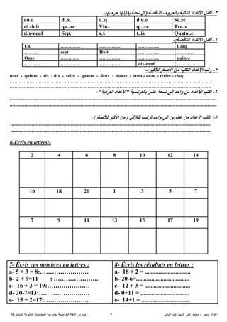 ً‫اىثاق‬ ‫ػثذ‬ ‫اىضُذ‬ ً‫ػي‬ ‫ٍحَذ‬ / ‫ٍضُى‬ ‫اػذاد‬15‫اىَشرشمح‬ ‫اىثاّىَح‬ ‫اىَحاصْح‬ ‫تَذسصح‬ ‫اىفشّضُح‬ ‫اىيغح‬ ‫ٍذسس‬
3-:)‫دشف‬ ‫٠ماتٍٙا‬ ‫ٔمطح‬ ً‫(و‬ ‫إٌالصح‬ ‫تاٌذشٚف‬ ‫اٌراٌ١ح‬ ‫األػذاد‬ ًّ‫أو‬-
on.e d..x c..q d.u.e Se.ze
di.-h.it qu..ze Vin.. q..tre Tre..e
d.x-neuf Sep. s.x t..is Quato..e
4-ًّ‫أو‬:‫إٌالصح‬ ‫األػذاد‬-
Cinq…………..…………..………….Un
………..…………..Huitsept………
quinze…………..…………..…………Onze
…………dix-neuf…………..…………………..
5-:‫ٌألوثش‬ ‫األصغش‬ ِٓ ‫اٌراٌ١ح‬ ‫األػذاد‬ ‫سذة‬-
neuf - quinze - six - dix - seize - quatre - deux - douze - trois - onze - treize - cinq.
……………………………………………………………………………………………………………………
……………………………………………………………………………………………………………………
6-"‫اٌفشد٠ح‬ ‫"األػذاد‬ ‫تاٌفشٔغ١ح‬ ‫ػشش‬ ‫ذغؼح‬ ٌٟ‫إ‬ ‫ٚادذ‬ ِٓ ‫األػذاد‬ ‫اورة‬2
...........................................................................................................................................................
...........................................................................................................................................................
8-.)‫ٌألصغش‬ ‫األوثش‬ ِٓ ( ٌٟ‫ذٕاص‬ ‫ذشذ١ة‬ ‫ٚادذ‬ ٌٟ‫إ‬ ٓ٠‫ػشش‬ ِٓ ‫األػذاد‬ ‫اورة‬
......................................................................................................................................................
......................................................................................................................................................
6-Ecris en lettres:-
2 4 6 8 10 12 14
16 18 20 1 3 5 7
7 9 11 13 15 17 19
7- Écris ces nombres en lettres :
a- 5 + 3 = 8:……………………
b- 2 + 9=11 : ………………….
c- 16 + 3 = 19:…………………
d- 20-7=13:…………………….
e- 15 + 2=17:………………….
8- Écris les résultats en lettres :
a- 18 + 2 = ..............................
b- 20-6=...................................
c- 12 + 3 = ..............................
d- 0+11 = ,...............................
e- 14+1 = ................................
 