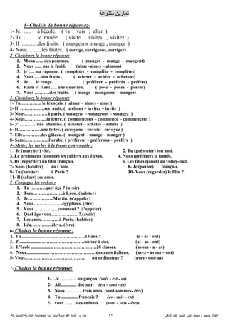 ً‫اىثاق‬ ‫ػثذ‬ ‫اىضُذ‬ ً‫ػي‬ ‫ٍحَذ‬ / ‫ٍضُى‬ ‫اػذاد‬22‫اىَشرشمح‬ ‫اىثاّىَح‬ ‫اىَحاصْح‬ ‫تَذسصح‬ ‫اىفشّضُح‬ ‫اىيغح‬ ‫ٍذسس‬
‫ِرٕٛػح‬ ٓ٠‫ذّاس‬
1- Choisis la bonne réponse;-
1- Je ..... à l'école. ( va , vais , aller )
2- Tu ..... le musée. ( visite , visites , visitez )
3- II ............des fruits. ( mangeons ,mange , manger )
4- Nous...........les fautes. ( corrige, corrigeons, corriger)
2- Choisissez la bonne réponse:
1. Mona ….. des pommes. ( manges - mange - mangent)
2. Nous ….. pas le froid. (aime -aimes – aimons)
3. je …. ma réponse. ( compléter - complète - complètes)
4. Nous …. des fruits . ( acheter - achète - achetons)
5. Je …. le rouge. ( préférer - préférés - préfère)
6. Rami et Hani …. une question. ( pose - poses - posent)
7. Nous ……….des fruits. ( mange – mangeons – mangez)
3- Choisissez la bonne réponse:
1- Tu………….. le français. ( aimer – aimes - aime )
2- Il …………….ses amis. ( invitons – invitez – invite )
3- Nous……………à paris. ( voyagent – voyageons – voyagez )
4- Nous…………...la lettre. ( commençons – commence – commencent )
5- J'…………une chemise. ( achetez – achètes – achète )
6- Il……………une lettre. ( envoyons – envoie – envoyez )
7- Elle…………des gâteau. ( mangent – mange – manger )
8- Sami…………….l'arabe. ( préfèrent – préférons – préfère )
4- Mettez les verbes à la forme convenable :
1 . Je (marcher) vite. 2. Tu (présenter) ton ami.
3. Le professeur (donner) les cahiers aux élèves. 4. Nous (préférer) le tennis.
5. Ils (regarder) un film français. 6. Les filles (jouer) au volley-ball.
7- Nous (habiter) au Caire. 8- Je (parler) français.
9- Tu (habiter) à Paris ? 10- Vous (regarder) le film ?
11- Il (saluer) ses amis.
5- Conjugue les verbes :
1. Tu ……….quel âge ? (avoir)
2. Tom………………..à Lyon. (habiter)
3. Je……………..Martin. (s'appeler)
4. Nous……………….égyptiens. (être)
5. Vous ……………comment ? (s'appeler)
6. Quel âge vous………………?.(avoir)
7. Les amis…………à Paris. (habiter)
8. Léa…………..élève. (être)
6- Choisis la bonne réponse :
1. Tu ...................………………………15 ans ? (a - as - ont)
2. J'...................……………………….un sac à dos. (ai - as - ont)
3. L'école ................... ……………………….20 classes. (avons - a - as)
4. Nous....................…………………………des amis italiens. (avez - avons – ont)
5- Vous…………………………………. un ordinateur ? (avez - ont- as)
7- Choisis la bonne réponse:
1- Je ……….. un garçon. (suis - est - es)
2- Ali.............. docteur. (est - sont - es)
3- Nous .............. trois amis. (sont-sommes- êtes)
4- Tu .............. français ? (es - suis - est)
5- vous ……. des enfants. (sont - suis - êtes)
 