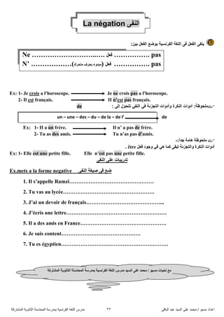 ً‫اىثاق‬ ‫ػثذ‬ ‫اىضُذ‬ ً‫ػي‬ ‫ٍحَذ‬ / ‫ٍضُى‬ ‫اػذاد‬23‫اىَشرشمح‬ ‫اىثاّىَح‬ ‫اىَحاصْح‬ ‫تَذسصح‬ ‫اىفشّضُح‬ ‫اىيغح‬ ‫ٍذسس‬
La négation ٝ‫إٌف‬
:ٓ١‫ت‬ ً‫اٌفؼ‬ ‫تٛضغ‬ ‫اٌفشٔض١ح‬ ‫اٌٍغح‬ ٝ‫ف‬ ً‫اٌفؼ‬ ٝ‫٠ٕف‬
Ex: 1- Je crois a l'horoscope. Je ne crois pas a l'horoscope.
2- Il est français. II n’est pas français.
‫اٌرجزئح‬ ‫ٚأدٚاخ‬ ‫إٌىشج‬ ‫أدٚاخ‬ :‫ٍِذٛظح‬ٟ‫ف‬ٟ‫إٌف‬: ٌٝ‫إ‬ ‫ذرذٛي‬de
un – une – des – du – de la – de I’ de
Ex: 1- II a un frère. Il n’ a pas de frère.
2- Tu as des amis. Tu n’as pas d’amis.
:ً‫ا‬‫جذ‬ ‫٘اِح‬ ‫ٍِذٛظح‬-
ٟ‫ف‬ ٟ٘ ‫وّا‬ ٝ‫ذثم‬ ‫ٚاٌرجضئح‬ ‫إٌىشج‬ ‫أدٚاخ‬ً‫فؼ‬ ‫ٚجٛد‬être.
Ex: 1- Elle est une petite fille. Elle n’est pas une petite fille.
ٝ‫إٌف‬ ٍٝ‫ػ‬ ‫ذذس٠ثاخ‬
Ex.mets a la forme negative ٝ‫إٌف‬ ‫ص١غح‬ ٝ‫ف‬ ‫ضغ‬
1. Il s’appelle Ramzi…………………………………………
2. Tu vas au lycée…………………………………………….
3. J’ai un devoir de français……………………………………...
4. J’écris une lettre…………………………………………………
5. Il a des amis en France………………………………………….
6. Je suis content………………………………………
7. Tu es égyptien…………………………………………………….
Ne ………………………..…. ً‫فؼ‬ ……………. pas
N’ ………………(‫ِرذشن‬ ‫تذشف‬ ‫ِثذٚء‬) ً‫فؼ‬ ……………. pas
/ ٛ١‫ِغ‬ ‫ذذ١اخ‬ ‫ِغ‬‫اٌفشٔغ١ح‬ ‫اٌٍغح‬ ‫ِذسط‬ ‫اٌغ١ذ‬ ٍٝ‫ػ‬ ‫ِذّذ‬‫اٌّشرشوح‬ ‫اٌصأٛ٠ح‬ ‫اٌّذاعٕح‬ ‫تّذسعح‬
 