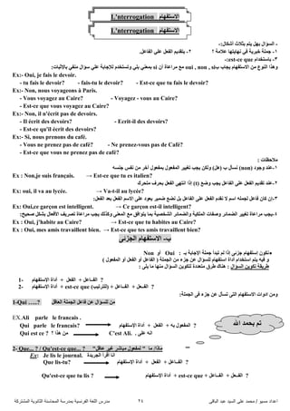 ً‫اىثاق‬ ‫ػثذ‬ ‫اىضُذ‬ ً‫ػي‬ ‫ٍحَذ‬ / ‫ٍضُى‬ ‫اػذاد‬24‫اىَشرشمح‬ ‫اىثاّىَح‬ ‫اىَحاصْح‬ ‫تَذسصح‬ ‫اىفشّضُح‬ ‫اىيغح‬ ‫ٍذسس‬
L'nterrogation َ‫االعرفٙا‬
L'nterrogation َ‫االعرفٙا‬
-:‫أشىاي‬ ‫تصالز‬ ُ‫٠ر‬ ًٙ‫ت‬ ‫اٌغؤاي‬-
1-‫؟‬ ‫ػالِح‬ ‫ٔٙا٠رٙا‬ ٟ‫ف‬ ‫خثش٠ح‬ ‫جٍّح‬0-.ً‫اٌفاػ‬ ٍٟ‫ػ‬ ً‫اٌفؼ‬ ُ٠‫ترمذ‬
3-َ‫تاعرخذا‬est-ce que:-
َ‫االعرفٙا‬ ِٓ ‫إٌٛع‬ ‫ٚ٘زا‬‫ب‬ ‫٠جاب‬oui , non , siْ‫أ‬ ‫ِشاػاج‬ ‫ِغ‬si:‫تاإلشثاخ‬ ٟ‫ِٕف‬ ‫عؤاي‬ ٍٟ‫ػ‬ ‫ٌإلجاتح‬ َ‫ٚذغرخذ‬ ٍٟ‫ت‬ ٟٕ‫تّؼ‬
Ex:- Oui, je fais le devoir.
- tu fais le devoir? - fais-tu le devoir? - Est-ce que tu fais le devoir?
Ex:- Non, nous voyageons à Paris.
- Vous voyagez au Caire? - Voyagez - vous au Caire?
- Est-ce que vous voyagez au Caire?
Ex:- Non, il n'écrit pas de devoirs.
- Il écrit des devoirs? - Ecrit-il des devoirs?
- Est-ce qu'il écrit des devoirs?
Ex:- Si, nous prenons du café.
- Vous ne prenez pas de café? - Ne prenez-vous pas de Café?
- Est-ce que vous ne prenez pas de café?
: ‫ِالدظاخ‬
1-‫ٚجٛد‬ ‫ػٕذ‬non)ٗ‫جٕغ‬ ‫ٔفظ‬ ِٓ ‫آخش‬ ‫تّفؼٛي‬ ‫اٌّفؼٛي‬ ‫ذغ١١ش‬ ‫٠جة‬ ٓ‫ٌٚى‬ )ً٘( ‫ب‬ ‫ٔغأي‬ )
Ex : Non,je suis français. → Est-ce que tu es italien?
0-( ‫ٚضغ‬ ‫٠جة‬ ً‫اٌفاػ‬ ٍٝ‫ػ‬ ً‫اٌفؼ‬ ُ٠‫ذمذ‬ ‫ػٕذ‬t‫ِرذشن‬ ‫تذشف‬ ً‫اٌفؼ‬ ٝٙ‫أر‬ ‫إرا‬ )
Ex: oui, il va au lycée. → Va-t-il au lycée?
3-‫ضّ١ش‬ ‫ٔضغ‬ ً‫ت‬ ً‫اٌفاػ‬ ٍٝ‫ػ‬ ً‫اٌفؼ‬ َ‫ٔمذ‬ ‫ال‬ ُ‫اع‬ ٍّٗ‫ٌج‬ ً‫فاػ‬ ْ‫وا‬ ْ‫إ‬:ً‫اٌفؼ‬ ‫تؼذ‬ ً‫اٌفؼ‬ ُ‫االع‬ ٍٝ‫ػ‬ ‫٠ؼٛد‬
Ex: Oui,ce garçon est intelligent. → Ce garçon est-il intelligent?
4-:‫صذ١خ‬ ً‫تشى‬ ‫األفؼاي‬ ‫ذصش٠ف‬ ‫ِشاػاج‬ ‫٠جة‬ ‫ٚوزٌه‬ ٕٝ‫اٌّؼ‬ ‫ِغ‬ ‫٠رٛافك‬ ‫تّا‬ ‫اٌشخص١ح‬ ‫ٚاٌضّائش‬ ‫اٌٍّى١ح‬ ‫ٚصفاخ‬ ‫اٌضّائش‬ ‫ذغ١١ش‬ ‫ِشاػاج‬ ‫٠جة‬
Ex : Oui, j'habite au Caire? → Est-ce que tu habites au Caire?
Ex : Oui, mes amis travaillent bien. → Est-ce que tes amis travaillent bien?
ٝ‫اٌجضئ‬ َ‫االعرفٙا‬ -‫ب‬
: ‫تـ‬ ‫اإلجاتح‬ ‫جٍّح‬ ‫ذثذأ‬ ٌُ ‫إرا‬ ٝ‫جضئ‬ َ‫إعرفٙا‬ ْٛ‫ٔى‬Ouiٚ‫أ‬Non
‫أداج‬ َ‫اعرخذا‬ ُ‫٠ر‬ ٗ١‫ف‬ ٚ) ‫اٌّفؼٛي‬ ٚ‫أ‬ ً‫اٌفؼ‬ ٚ‫أ‬ ً‫اٌفاػ‬ ( ‫اٌجٍّح‬ ِٓ ‫جضء‬ ٓ‫ػ‬ ‫ٌٍغؤاي‬ َ‫اعرفٙا‬
‫اٌغؤاي‬ ٓ٠ٛ‫ذى‬ ‫طش٠مح‬: ٍٝ٠ ‫ِا‬ ‫ِٕٙا‬ ‫اٌغؤاي‬ ٓ٠ٛ‫ٌرى‬ ‫ِرؼذدج‬ ‫طشق‬ ‫ٕ٘ان‬ :
1- َ‫اإلعرفٙا‬ ‫أداج‬ + ً‫اٌفؼ‬ + ً‫اٌفــاػ‬ ?
2- َ‫اإلعرفٙا‬ ‫أداج‬ + est-ce que )‫)ٌٍرشذ١ة‬ + ً‫اٌفــاػ‬ + ً‫اٌفــؼ‬ ?
:‫اٌجٍّح‬ ٝ‫ف‬ ‫جضء‬ ٓ‫ػ‬ ‫ذغأي‬ ٝ‫اٌر‬ َ‫االعرفٙا‬ ‫ادٚاخ‬ ِٓٚ
1-Qui …..? ً‫اٌؼال‬ ‫اٌجٍّح‬ ً‫فاػ‬ ٓ‫ػ‬ ‫ٌٍغؤاي‬ ِٓ
EX.Ali parle le francais .
Qui parle le francais? َ‫اإلعرفٙا‬ ‫أداج‬ + ً‫اٌفؼ‬ + ٗ‫ت‬ ‫اٌّفؼٛي‬ ?
Qui est ce ? ‫؟‬ ‫٘زا‬ ِٓ C'est Ali. . ٍٝ‫ػ‬ ٗٔ‫ا‬
2- Que... ? / Qu'est-ce que... ? "ً‫ػال‬ ‫غ١ش‬ ‫ِثاشش‬ ‫ٌّفؼٛي‬ " ‫ِا‬ /‫ِارا‬
Ex: Je lis le journal. ‫اٌجش٠ذج‬ ‫ألشأ‬ ‫أا‬
Que lis-tu? َ‫اإلعرفٙا‬ ‫أداج‬ + ً‫اٌفؼ‬ + ً‫اٌفــاػ‬ ?
Qu'est-ce que tu lis ? َ‫اإلعرفٙا‬ ‫أداج‬ + est-ce que + ً‫اٌفــاػ‬ + ً‫اٌفــؼ‬ ?
‫اهلل‬ ‫تذّذ‬ ُ‫ذ‬
 