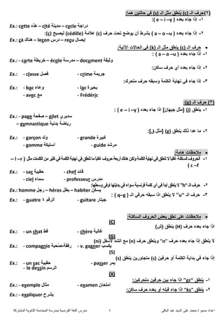 ً‫اىثاق‬ ‫ػثذ‬ ‫اىضُذ‬ ً‫ػي‬ ‫ٍحَذ‬ / ‫ٍضُى‬ ‫اػذاد‬4‫اىَشرشمح‬ ‫اىثاّىَح‬ ‫اىَحاصْح‬ ‫تَذسصح‬ ‫اىفشّضُح‬ ‫اىيغح‬ ‫ٍذسس‬
(2)‫اٌـ‬ ‫دشف‬(c)ُ٠‫اٌـ‬ ً‫ِث‬ ‫ٕغك‬(s):‫ّ٘ا‬ ٓ١‫داٌر‬ ٟ‫ف‬
1-( ٖ‫تؼذ‬ ‫جاء‬ ‫إرا‬y–i–e:)
Ex.: cette ٖ‫٘ز‬ – cité ‫ِذ٠ٕح‬ – cycle ‫دساجح‬
2-( ٖ‫تؼذ‬ ‫جاء‬ ‫إرا‬u–o–a‫دشف‬ ‫ذذد‬ ‫٠ٛضغ‬ ْ‫أ‬ ‫تششط‬ )(c)‫ػالِح‬(cédille)‫ٌ١ظثخ‬(ç):
Ex.: çà ‫ٕ٘ان‬ – leçon ‫دسس‬ – reçu ‫إ٠ظاي‬
‫دش‬‫ف‬‫اٌـ‬(c)‫اٌـ‬ ً‫ِث‬ ‫٠ٕغك‬(k):‫ا٢ذ١ح‬ ‫اٌذاالخ‬ ٟ‫ف‬
1-( ٖ‫تؼذ‬ ‫جاء‬ ‫ارا‬u–o–a: )
Ex.: - carte ‫خش٠غح‬ – école ‫ِذسصح‬ – document ‫ٚث١مح‬
2-:ٓ‫صاو‬ ‫دشف‬ ٞ‫أ‬ ٖ‫تؼذ‬ ‫جاء‬ ‫إرا‬
Ex.: - classe ً‫فظ‬ - crime ‫جش٠ّح‬
3-:‫ِرذشن‬ ‫دشف‬ ٗ‫ٚصثم‬ ‫اٌىٍّح‬ ‫ٔٙا٠ح‬ ٟ‫ف‬ ‫جاء‬ ‫إرا‬
Ex.: - bac ‫ٚػاء‬ - lac ‫تذ١شج‬
- avec ‫ِغ‬ - Frédéric
(3‫اٌـ‬ ‫دشف‬ )(g):
1-‫٠ٕغك‬(j)[ْ‫ج١ٙا‬ ً‫ِث‬]‫ت‬ ‫جاء‬ ‫ارا‬‫ؼ‬( ٖ‫ذ‬y–i–e: )
Ex.: - page ‫طف‬‫ذح‬ – gilet ٞ‫صذ٠ش‬
– gymnastique ‫تذٔ١ح‬ ‫س٠اضح‬
2-‫٠ٕغك‬ ‫رٌه‬ ‫ػذا‬ ‫ِا‬(g)[ً‫ِث‬‫ق‬]:
Ex.: - garçon ‫ٌٚذ‬ - grande ‫وث١شج‬
- gomme ‫أصر١ىح‬ - guide ‫ِششذ‬
:‫٘اِح‬ ‫ِالدظاخ‬
1-ً‫ِث‬‫اٌىٍّاخ‬ِٓ‫وث١ش‬ٟ‫ف‬‫اٌىٍّح‬‫ٔٙا٠ح‬ٟ‫ف‬‫ذٕغك‬‫ِا‬ً‫ا‬‫غاٌث‬‫دشٚف‬‫أستؼح‬‫ٕ٘ان‬ٓ‫ٌٚى‬‫اٌىٍّح‬‫ٔٙا٠ح‬ٟ‫ف‬‫ذٕغك‬‫ال‬ً‫ا‬‫غاٌث‬‫اٌضاوٕح‬‫اٌذشٚف‬(r–l–
f–c)
Ex.: - sac ‫دم١ثح‬ - chef ‫لائذ‬
- ciel ‫صّاء‬ - professeur ‫ِذسس‬
2-‫اٌـ‬‫دشف‬“h”ٚ‫أ‬‫تذا٠رٙا‬ٟ‫ف‬‫صٛاء‬‫فشٔض١ح‬‫وٍّح‬ٞ‫أ‬ٟ‫ف‬ً‫ا‬‫أتذ‬‫٠ٕغك‬‫ال‬ٝ‫ف‬:‫ٚصغٙا‬
Ex.: homme ً‫سج‬ – héros ً‫تغ‬ – habiter ٓ‫٠ضى‬
3-‫اٌـ‬ ‫دشف‬“u”( ‫اٌـ‬ ٟ‫دشف‬ ٗ‫صثم‬ ‫ارا‬ ‫٠ٕغك‬ ‫ال‬g–q: )
Ex.: - quatre ُ‫اٌشل‬4 - guitare ‫ج١راس‬
:‫اٌضاوٕح‬ ‫اٌذشٚف‬ ‫تؼض‬ ‫ٔغك‬ ٍٝ‫ػ‬ ‫ِالدظاخ‬
(C)
‫تؼذ‬ ‫جاء‬ ‫ارا‬ٖ‫دشف‬(H))‫(ط‬ ‫٠ٕغك‬
Ex.: - un chat ‫لظ‬ - chère ‫غاٌ١ح‬
(G)
‫دشف‬ ٖ‫تؼذ‬ ‫جاء‬ ‫إرا‬ ‫٠ٕغك‬ ‫ال‬"n"‫دشف‬ ‫ٚ٠ٕغك‬(n)ًِ‫ألصف‬ ‫اٌشذ‬ ‫غ‬(ni)
Ex.: - compagnie ‫سفمح‬-ُ‫ط‬‫ذثح‬ - v. gagner ‫٠ىضة‬
(S)
ٓ١‫دشف‬ ٚ‫أ‬ ‫اٌىٍّح‬ ‫تذا٠ح‬ ٟ‫ف‬ ‫جاء‬ ‫إرا‬(s)‫٠ٕغك‬ ٓ٠‫ِرجاٚس‬(s)
Ex.: - un sac ‫دم١ثح‬ - passer ‫٠ّش‬
- le dessin ُ‫اٌشص‬
(X)
1-‫٠ٕغك‬“gz”:ٓ١‫ِرذشو‬ ٓ١‫دشف‬ ٓ١‫ت‬ ‫جاء‬ ‫ارا‬
Ex.: - exemple ‫ِثاي‬ - examen ْ‫اِرذا‬
2-‫٠ٕغك‬ks"":ٓ‫صاو‬ ‫دشف‬ ٖ‫تؼذ‬ ٚ‫أ‬ ٍٗ‫لث‬ ‫جاء‬ ‫ارا‬
Ex.: - expliquer ‫٠ششح‬
 