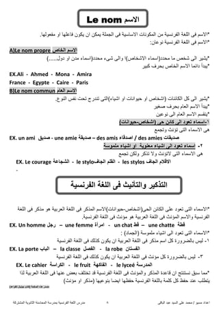 ً‫اىثاق‬ ‫ػثذ‬ ‫اىضُذ‬ ً‫ػي‬ ‫ٍحَذ‬ / ‫ٍضُى‬ ‫اػذاد‬8‫اىَشرشمح‬ ‫اىثاّىَح‬ ‫اىَحاصْح‬ ‫تَذسصح‬ ‫اىفشّضُح‬ ‫اىيغح‬ ‫ٍذسس‬
ٍِ ‫اىفشّضُح‬ ‫اىيغح‬ ً‫ف‬ ٌ‫*االص‬.‫ٍفؼىىها‬ ‫او‬ ‫فاػيها‬ ُ‫َنى‬ ُ‫ا‬ ِ‫ََن‬ ‫اىدَيح‬ ً‫ف‬ ‫االصاصُح‬ ‫اىَنىّاخ‬
:ُ‫ّىػا‬ ‫اىفشّضُح‬ ‫اىيغح‬ ً‫ف‬ ٌ‫*االص‬
A)Le nom propre ‫اٌخاص‬ ُ‫االص‬
).....‫دوه‬ ‫او‬ ُ‫ٍذ‬ ‫ٍحذد(اصَاء‬ ‫شًء‬ ً‫واى‬ ‫االشخاص)ا‬ ‫ٍحذد(اصَاء‬ ‫ٍا‬ ‫شخض‬ ً‫اى‬ ‫*َشُش‬
*‫مثُش‬ ‫تحشف‬ ‫اىخاص‬ ٌ‫االص‬ ‫دائَا‬ ‫َثذأ‬
EX.Ali - Ahmed - Mona - Amira
France - Egypte - Caire - Paris
B)Le nom commun َ‫اٌؼا‬ ُ‫االص‬
.‫اىْىع‬ ‫ّفش‬ ‫ذحد‬ ‫ذْذسج‬ ً‫اشُاء)اىر‬ ‫او‬ ‫حُىاّاخ‬ ‫او‬ ‫(اشخاص‬ ‫اىنائْاخ‬ ‫مو‬ ً‫اى‬ ‫*َشُش‬
‫طغُش‬ ‫تحشف‬ ً‫اىؼا‬ ٌ‫االص‬ ‫*َثذأ‬
ُِ‫ّىػ‬ ً‫اى‬ ً‫اىؼا‬ ٌ‫االص‬ ٌ‫*َْقض‬
1-‫(اشخاص‬ ٝ‫د‬ ٓ‫وائ‬ ٌٝ‫ا‬ ‫ذؼٛد‬ ‫اصّاء‬-)‫د١ٛأاخ‬
‫وذدَغ‬ ‫ذؤّس‬ ً‫اىر‬ ‫االصَاء‬ ً‫ه‬
EX. un ami ‫طذ٠ك‬ - une amie ‫طذ٠مح‬ – des amis ‫اطذلاء‬ / des amies ‫طذ٠ماخ‬
2-‫ِؼٕٛ٠ح‬ ‫اش١اء‬ ٌٝ‫ا‬ ‫ذؼٛد‬ ‫اصّاء‬ٚ‫ا‬‫اش١ا‬‫ء‬‫ٍِّٛصح‬
‫ذدَغ‬ ِ‫وىن‬ ‫ذزمش‬ ‫وال‬ ‫الذؤّس‬ ً‫اىر‬ ‫االصَاء‬ ً‫ه‬
EX. Le courage ‫اٌشجاػح‬ - le stylo ٌ‫ا‬ ٍُ‫اٌم‬‫جاف‬ - les stylos ‫اٌجاف‬ َ‫االلال‬
-
‫ذؼىد‬ ً‫اىر‬ ‫*االصَاء‬‫اىحً(اشخاص‬ ِ‫اىنائ‬ ً‫ػي‬-‫اىيغح‬ ً‫ف‬ ‫ٍزمش‬ ‫هى‬ ‫اىؼشتُح‬ ‫اىيغح‬ ً‫ف‬ ‫اىَزمش‬ ٌ‫حُىاّاخ)االص‬
.‫اىفشّضُح‬ ‫اىيغح‬ ً‫ف‬ ‫ٍؤّس‬ ‫هى‬ ‫اىؼشتُح‬ ‫اىيغح‬ ً‫ف‬ ‫اىَؤّس‬ ٌ‫واالص‬ ‫اىفشّضُح‬
EX. Un homme ً‫سج‬ – une femme ‫اِشأج‬ - un chat ‫لظ‬ – une chatte ‫لغح‬
)‫(اىدَاد‬ ‫ٍيَىصح‬ ‫اشُاء‬ ً‫اى‬ ‫ذؼىد‬ ً‫اىر‬ ‫*االصَاء‬:
1-‫اىفشّضُح‬ ‫اىيغح‬ ً‫ف‬ ‫مزىل‬ ُ‫َنى‬ ُ‫ا‬ ‫اىؼشتُح‬ ‫اىيغح‬ ً‫ف‬ ‫ٍزمش‬ ٌ‫اص‬ ‫مو‬ ‫تاىضشوسج‬ ‫ىُش‬
EX. La porte ‫اٌثاب‬ – la classe ً‫اٌفظ‬ - la robe ْ‫اٌفضرا‬
3-ً‫ف‬ ‫ٍؤّس‬ ‫مو‬ ‫تاىضشوسج‬ ‫ىُش‬‫اىفشّضُح‬ ‫اىيغح‬ ً‫ف‬ ‫مزىل‬ ُ‫َنى‬ ُ‫ا‬ ‫اىؼشتُح‬ ‫اىيغح‬
EX. Le cahier ‫اٌىشاصح‬ - le fruit ‫اٌفاوٙح‬ - le lyceé ‫اٌّذسصح‬
‫ىزا‬ ‫اىؼشتُح‬ ‫اىيغح‬ ً‫ف‬ ‫ػْها‬ ‫تؼض‬ ‫ذخريف‬ ‫قذ‬ ‫اىفشّضُح‬ ‫اىيغح‬ ً‫ف‬ ‫واىَؤّس‬ ‫اىَزمش‬ ‫قاػذج‬ ُ‫ا‬ ‫ّضرْرح‬ ‫صثق‬ ‫*ٍَا‬
‫حفظها‬ ‫اىفشّضُح‬ ‫تاىيغح‬ ‫ميَح‬ ‫مو‬ ‫حفظ‬ ‫ػْذ‬ ‫َرطية‬)‫ٍؤّس‬ ‫او‬ ‫(ٍزمش‬ ‫تْىػُها‬ ‫اَضا‬
)‫ٌٍمٛاػذ‬ ‫ج١ٕ١اي‬ ‫(وراب‬ ‫اٌظفذح‬ ٖ‫٘ز‬ ‫ِظذس‬
ُ‫االص‬Le nom
‫اٌفشٔض١ح‬ ‫اٌٍغح‬ ٝ‫ف‬ ‫ٚاٌرأٔ١ث‬ ‫اٌرزو١ش‬
 
