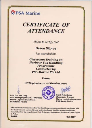 6psn Marine
CERTIFICATE OF
This fs fo certifu that
Deson Sitorus
has attended the
Classroorn Troiining on
Elarbour Tug lforndting
Progranrnrle
Conductedby
PSA Msrine Pte Ltd
Frann
t7thSeptember - zrd October zAoZ
ICapt Foo See Tong
Asst. Manager (SAFETY, TRA|NING)
Marine Logistics Department
PSA Marine Pte Ltd
Marine Logisties Department
PSA Marine Pte Ltd
The elassroom trairufutg on harboar tug handling progr&mme provides the partieipant with
the theory on basic seamanship and understanding on handling il range iyaigerent
madern harbour tug propakion af Yoith Schneider, Aquamaster, Schauei SRp and Niigata
Z-Pellers.
GOO{6 Oct 2flt7
Frank R. Ambrose
(Tugmaster Trainer)
 