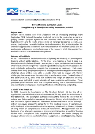  
 
 
 
Assessment article commissioned by Pearson Education (March 2014)
Beyond National Curriculum Levels
An opportunity to develop outstanding assessment practice.
Beyond levels
Primary school leaders have been presented with an interesting challenge. From
September 2014, National Curriculum levels will no longer be required as a means of
judging children’s progress against the new curriculum. New KS2 tests will apply from
September 2016 and the results of these tests will no longer be reported as levels. As a
primary headteacher, I am delighted that the levels are going. This article describes the
alternative approach to assessment that we have taken at The Wroxham School over the
past decade and presents practical examples of the manner in which this approach has
enabled our school to achieve outstanding results.
Learning without Limits
In 2001 I participated in a national research study led by the University of Cambridge into
teaching without ability labelling. At the time, I was teaching a Year 5 class in a
Hertfordshire school where although I was required to report termly to the headteacher on
children’s attainment using levels, I was not expected to display attainment grades on the
walls or in books and was free to decide how to organise my classroom. I had a deep
unease about ability grouping and in place of this began to develop a system of choice and
challenge where children were able to decide which task to engage with, thereby
challenging themselves rather than responding to teacher expectation. The key findings of
this study (Hart et al, 2004) were that teachers who sought an alternative to ability
grouping were motivated by core principles of trust, co-agency and inclusion. These
principles guided decisions about how to organise learning, how to interact with children
and parents and how to provide meaningful feedback without ranking and grading.
A school in the bottom set
In 2003 I became the headteacher of The Wroxham School. At the time of my
appointment, the school was in special measures and felt very much like an institution in
the “bottom set”. The assumption by those who sought to improve the school from the
outside was that remediation was needed. I remember thinking when I visited the school
that the label of “special measures” had created an inevitable aura of failure. Although I
did not consciously choose this school for my first headship because it was failing, on
reflection I recall a deep sense of injustice that a primary school such as this was in danger
of being written off completely due to lack of improvement. My appointment was the
beginning of an alternative process of improvement that centred around the “learning
without limits” principles of trust, co-agency and inclusion. This meant changing the
dialogue with and between teachers from one of judgement, to one of opportunity. My role
 
 
 
 