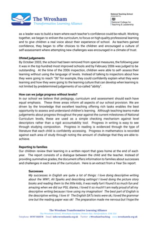  
 
 
 
as a leader was to build a team where each teacher’s confidence could be rebuilt. Working
together, we began to enliven the curriculum, to focus on high quality professional learning
and to give children a real voice about their experience of school. As teachers gained
confidence, they began to offer choices to the children and encouraged a culture of
self-assessment where attempting new challenges was encouraged in a climate of trust.
Ofsted judgements
By October 2003, the school had been removed from special measures, the following year
it was in the top hundred most improved schools and by February 2006 was judged to be
outstanding. At the time of the 2006 inspection, children were able to self- assess their
learning without using the language of levels. Instead of talking to inspectors about how
they were going to reach “3b” for example, they could confidently explain what they were
learning and how they were going to the learning culture that can develop when learning is
not limited by predetermined judgements of so-called “ability”.
How can we judge progress without levels?
In our school we believe that pedagogy, curriculum and assessment should each have
equal emphasis. These three areas inform all aspects of our school provision. We are
driven by the knowledge that excellent teaching offering rich tasks enables the best
opportunity to assess and understand children’s learning. Although teaching teams make
judgements about progress throughout the year against the current milestones of National
Curriculum levels, these are used as a simple checking mechanism against level
descriptors rather than a rigid accountability tool. Progress in writing is easy to see
through studying composition. Progress in reading is evidenced through the type of
literature that each child is confidently accessing. Progress in mathematics is recorded
against each area of study through noting the amount of challenge that they are able to
achieve.
Reporting to families
Our children review their learning in a written report that goes home at the end of each
year. The report consists of a dialogue between the child and the teacher. Instead of
providing summative grades, the document offers information to families about successes
and challenges in each area of the curriculum. Here is an extract from a Year Six report:
Successes
My successes in English are quite a lot of things: I love doing descriptive writing
about the WW1, Ali Sparks and describing settings! I loved doing the picture story
books and reading them to the little kids, it was really fun! I found it so much fun and
amazing when we did our PGL diaries, I loved it so much!! I am really proud of all my
descriptive writing because I love using my imagination! The best part of English is
the descriptive writing, I love it! The English SATs tests were ok, I loved the grammar
one but the reading paper was ok! The preparation made me nervous but I hope the
 
 
 
 