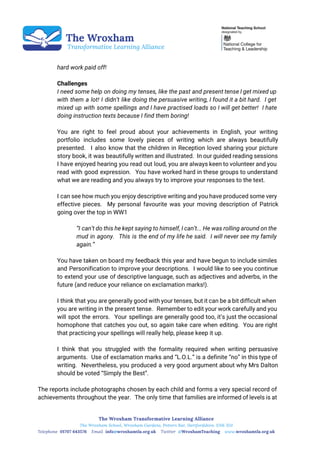  
 
 
 
hard work paid off!
Challenges
I need some help on doing my tenses, like the past and present tense I get mixed up
with them a lot! I didn’t like doing the persuasive writing, I found it a bit hard. I get
mixed up with some spellings and I have practised loads so I will get better! I hate
doing instruction texts because I find them boring!
You are right to feel proud about your achievements in English, your writing
portfolio includes some lovely pieces of writing which are always beautifully
presented. I also know that the children in Reception loved sharing your picture
story book, it was beautifully written and illustrated. In our guided reading sessions
I have enjoyed hearing you read out loud, you are always keen to volunteer and you
read with good expression. You have worked hard in these groups to understand
what we are reading and you always try to improve your responses to the text.
I can see how much you enjoy descriptive writing and you have produced some very
effective pieces. My personal favourite was your moving description of Patrick
going over the top in WW1
“I can’t do this he kept saying to himself, I can’t... He was rolling around on the
mud in agony. This is the end of my life he said. I will never see my family
again.”
You have taken on board my feedback this year and have begun to include similes
and Personification to improve your descriptions. I would like to see you continue
to extend your use of descriptive language, such as adjectives and adverbs, in the
future (and reduce your reliance on exclamation marks!).
I think that you are generally good with your tenses, but it can be a bit difficult when
you are writing in the present tense. Remember to edit your work carefully and you
will spot the errors. Your spellings are generally good too, it’s just the occasional
homophone that catches you out, so again take care when editing. You are right
that practicing your spellings will really help, please keep it up.
I think that you struggled with the formality required when writing persuasive
arguments. Use of exclamation marks and “L.O.L.” is a definite “no” in this type of
writing. Nevertheless, you produced a very good argument about why Mrs Dalton
should be voted “Simply the Best”.
The reports include photographs chosen by each child and forms a very special record of
achievements throughout the year. The only time that families are informed of levels is at
 
 
 
 