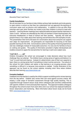  
 
 
 
the end of Year 2 and Year 6.
Family Consultations
We are very keen for our families to help children achieve high standards and invite parents
to open events in school so that they can understand how we approach the teaching of
curriculum areas such as phonics and mathematics. In addition to this we offer three
evenings each year when families are invited to join their children in school to meet with
teachers. Learning Review meetings have replaced traditional parent teacher interviews in
Years 5 and 6. Reviews are attended by the child, all members of their teaching team, the
Executive Headteacher or Head of School and their families. Typically, the child will
present three or four slides about their learning and will follow this with examples of work.
This presentation then forms the basis for conversation about how everyone can support
next steps for improvement. All participants are responsible for focusing on the best
possible learning for the child. Conversations centre on the quality of learning experiences
and new challenges instead of measurable outcomes. It is very rare for families to focus
on ranking and grades. The quality of information provided is highly individualised and
enables everyone to agree the next priorities for learning in each core subject area.
‘I can’t do it ......... yet’
Children throughout the school are encouraged to make decisions about how much
challenge they can attempt. The children have a strong sense of agency and believe it is
“cool” to work hard and improve. Instead of a deterministic view of their own capacity to
learn, there is a strong sense that if something is tricky it can be overcome. The culture of
the school for both children and adults is that learning is an on-going process; when
something is difficult it is because more practice is needed. Further illustration of this
approach can be found on the school website, including short films where children
describe their learning ​www.thewroxham.net
Formative feedback
Feedback from the teacher is used by the child to support re-drafting and to review learning
from the day before. Children also review their own work against success criteria. We
employ a wide range of formative assessment through high quality teaching. This is
supported through research lesson study where colleagues plan activities collaboratively
with specific children in mind and study their response. This approach enables colleagues
throughout the school to learn from each other and in our school has replaced traditional
lesson observation and monitoring. More information about lesson study can be found
here: ​www.lessonstudy.co.uk
 
 
 
 