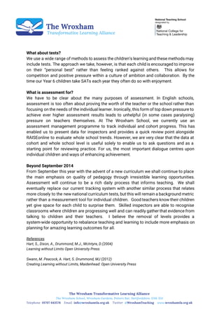  
 
 
 
What about tests?
We use a wide range of methods to assess the children’s learning and these methods may
include tests. The approach we take, however, is that each child is encouraged to improve
on their “personal best” rather than feeling ranked against others. This allows for
competition and positive pressure within a culture of ambition and collaboration. By the
time our Year 6 children take SATs each year they often do so with enjoyment.
What is assessment for?
We have to be clear about the many purposes of assessment. In English schools,
assessment is too often about proving the worth of the teacher or the school rather than
focusing on the needs of the individual learner. Ironically, this form of top down pressure to
achieve ever higher assessment results leads to unhelpful (in some cases paralysing)
pressure on teachers themselves. At The Wroxham School, we currently use an
assessment management programme to track individual and cohort progress. This has
enabled us to present data for inspectors and provides a quick review point alongside
RAISEonline to evaluate whole school trends. However, we are very clear that the data at
cohort and whole school level is useful solely to enable us to ask questions and as a
starting point for reviewing practice. For us, the most important dialogue centres upon
individual children and ways of enhancing achievement.
Beyond September 2014
From September this year with the advent of a new curriculum we shall continue to place
the main emphasis on quality of pedagogy through irresistible learning opportunities.
Assessment will continue to be a rich daily process that informs teaching. We shall
eventually replace our current tracking system with another similar process that relates
more closely to the new national curriculum tests, but this will remain a background metric
rather than a measurement tool for individual children. Good teachers know their children
yet give space for each child to surprise them. Skilled inspectors are able to recognise
classrooms where children are progressing well and can readily gather that evidence from
talking to children and their teachers. I believe the removal of levels provides a
system-wide opportunity to rebalance teaching and learning to include more emphasis on
planning for amazing learning outcomes for all.
References
Hart, S., Dixon, A., Drummond, M.J., McIntyre, D.(2004)
Learning without Limits Open University Press
Swann, M. Peacock, A. Hart, S. Drummond, MJ (2012)
Creating Learning without Limits, Maidenhead: Open University Press
 
 
 
 
