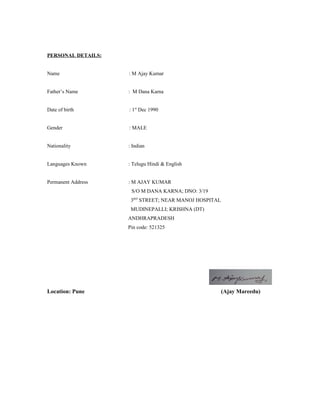 PERSONAL DETAILS: 
Name : M Ajay Kumar 
Father’s Name : M Dana Karna 
Date of birth : 1st Dec 1990 
Gender : MALE 
Nationality : Indian 
Languages Known : Telugu Hindi & English 
Permanent Address : M AJAY KUMAR 
S/O M DANA KARNA; DNO: 3/19 
3RD STREET; NEAR MANOJ HOSPITAL 
MUDINEPALLI; KRISHNA (DT) 
ANDHRAPRADESH 
Pin code: 521325 
Location: Pune (Ajay Mareedu) 
