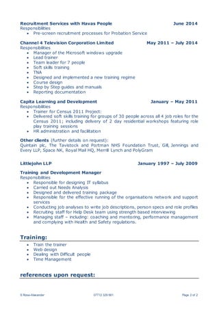 S Rose-Alexander 07712 329 661 Page 2 of 2
Recruitment Services with Havas People June 2014
Responsibilities
 Pre-screen recruitment processes for Probation Service
Channel 4 Television Corporation Limited May 2011 – July 2014
Responsibilities
 Manager of the Microsoft windows upgrade
 Lead trainer
 Team leader for 7 people
 Soft skills training
 TNA
 Designed and implemented a new training regime
 Course design
 Step by Step guides and manuals
 Reporting documentation
Capita Learning and Development January – May 2011
Responsibilities
 Trainer for Census 2011 Project:
 Delivered soft skills training for groups of 30 people across all 4 job roles for the
Census 2011; including delivery of 2 day residential workshops featuring role
play training sessions
 HR administration and facilitation
Other clients (further details on request):
Quintain plc, The Tavistock and Portman NHS Foundation Trust, Gill, Jennings and
Every LLP, Space NK, Royal Mail HQ, Merrill Lynch and PolyGram
Littlejohn LLP January 1997 – July 2009
Training and Development Manager
Responsibilities
 Responsible for designing IT syllabus
 Carried out Needs Analysis
 Designed and delivered training package
 Responsible for the effective running of the organisations network and support
services
 Conducting job analyses to write job descriptions, person specs and role profiles
 Recruiting staff for Help Desk team using strength based interviewing
 Managing staff – including: coaching and mentoring, performance management
and complying with Health and Safety regulations.
Training:
 Train the trainer
 Web design
 Dealing with Difficult people
 Time Management
references upon request:
 