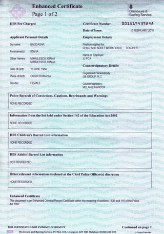 i Certificate
Page I of 2
DBS Fee Charged
Applicant Personal Details
Surname: BAGDASAR
Forename(s): IOANA
Other Names: MIHAILESCU, IOANA
MIHAILESCU, IOANA
Date of Birth: 16 JUNE 1984
Place of Birth: CUGIR ROMANIA
Gender: FEMALE
rt
' I Disclosure &
I Barring Service
Certificate Number 0 tl15 1,1 tl31 e q A
Date of Issue: 15 FEBRUARY 2016
Employment Details
Position applied for:
CHILD AND ADULT WORKFORCE TEACHER
Name of Employer:
JJ FOX
Countersignatory Details
Registered Person/Body:
GB GROUP PLC
Countersignatory:
MELANIE HANCOX
Police Records of Convictions, Cautionso Reprimands and Warnings
NONE RECORDED
fnformation from the list held under Section 142 of the Education Act 2002
NONE RECORDED
DBS Children's Barred List information
NONE RECORDED
DBS Adults' Barred List information
NOT REQUESTED
Other relevant information disclosed at the Chief Police Officer(s) discretion
NONE RECORDED
Enhanced Certificate
il;;;;;;;;;;rnced criminal Record certificate within the meanins of sections 1 1 38 and 1 1G of the Potice
Act 1997.
THts CERTIFIcATE rs Nor EVTDENCE oF rDENTrry Continued on page 2
 