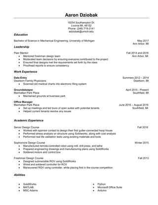 Aaron Dziobak
19254 Southampton Dr.
Livonia MI, 48152
Phone: (248) 719-3141
adziobak@umich.edu
Education
Bachelor of Science in Mechanical Engineering, University of Michigan May 2017
Ann Arbor, MI
Leadership
Peer Mentor: Fall 2014 and 2016
 Mentored freshman design team Ann Arbor, MI
 Moderated team decisions by ensuring everyone contributed to the project
 Ensured final designs met the requirements set forth by the class
 Proofread reports to ensure consistency
Work Experience
Data Entry Summers 2012 – 2014
Dearborn Family Physicians Dearborn, MI
 Scanned old medical charts into electronic filing system
Groundskeeper April 2015 - Present
Manhattan Park Place Southfield, MI
 Maintained grounds at business park
Office Manager
Manhattan Park Place June 2016 – August 2016
 Set up meetings and led tours of open suites with potential tenants Southfield, MI
 Helped current tenants resolve any issues
Academic Experience
Senior Design Course Fall 2016
 Worked with sponsor contact to design their first gutter-connected hoop house
 Performed stress analysis on structure using Solidworks, along with cost analysis
 Performed real life validation tests using existing materials and tools
Sophomore Design Course Winter 2015
 Manufactured remote-controlled robot using mill, drill press, and lathe
 Prepared engineering drawings and manufacturing plans using SolidWorks
 Soldered motors and control box
Freshman Design Course Fall 2013
 Designed submersible ROV using SolidWorks
 Wired and soldered controller for ROV
 Maneuvered ROV using controller, while placing first in the course competition
Abilities
 SolidWorks
 MATLAB
 MSC Adams
 Python
 Microsoft Office Suite
 Arduino
 