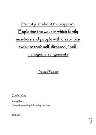 Page1
It’s not just about the support:
Exploring the ways in which family
members and people with disabilities
evaluate their self-directed / self-
managed arrangements
Project Report
Conducted by:
Kathy Rees
Gitana Consulting & Training Services
21.4.2013
 