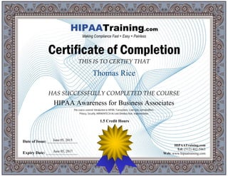 THIS IS TO CERTIFY THAT
HAS SUCCESSFULLY COMPLETED THE COURSE
Date of Issue: _____________________
Expiry Date: ______________________
HIPAATraining.com
Tel: (512) 402-5963
Web: www.hipaatraining.com
HIPAATraining.com
Making Compliance Fast + Easy + Painless
Certificate of Completion
1.5 Credit Hours
Thomas Rice
June 05, 2017
HIPAA Awareness for Business Associates
June 05, 2015
This course covered: Introduction to HIPAA, Transactions, Code Sets, and Identifiers,
Privacy, Security, ARRA/HITECH Act and Omnibus Rule, Implementation
 