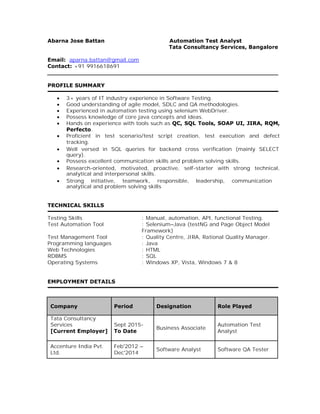 Abarna Jose Battan Automation Test Analyst
Tata Consultancy Services, Bangalore
Email: aparna.battan@gmail.com
Contact: +91 9916618691
PROFILE SUMMARY
∑ 3+ years of IT industry experience in Software Testing.
∑ Good understanding of agile model, SDLC and QA methodologies.
∑ Experienced in automation testing using selenium WebDriver.
∑ Possess knowledge of core java concepts and ideas.
∑ Hands on experience with tools such as QC, SQL Tools, SOAP UI, JIRA, RQM,
Perfecto.
∑ Proficient in test scenario/test script creation, test execution and defect
tracking.
∑ Well versed in SQL queries for backend cross verification (mainly SELECT
query).
∑ Possess excellent communication skills and problem solving skills.
∑ Research-oriented, motivated, proactive, self-starter with strong technical,
analytical and interpersonal skills.
∑ Strong initiative, teamwork, responsible, leadership, communication
analytical and problem solving skills
TECHNICAL SKILLS
Testing Skills : Manual, automation, API, functional Testing.
Test Automation Tool : Selenium–Java (testNG and Page Object Model
Framework)
Test Management Tool : Quality Centre, JIRA, Rational Quality Manager.
Programming languages : Java
Web Technologies : HTML
RDBMS : SQL
Operating Systems : Windows XP, Vista, Windows 7 & 8
EMPLOYMENT DETAILS
Company Period Designation Role Played
Tata Consultancy
Services Sept 2015-
Business Associate
Automation Test
[Current Employer] To Date Analyst
Accenture India Pvt. Feb'2012 –
Software Analyst Software QA Tester
Ltd. Dec'2014
 