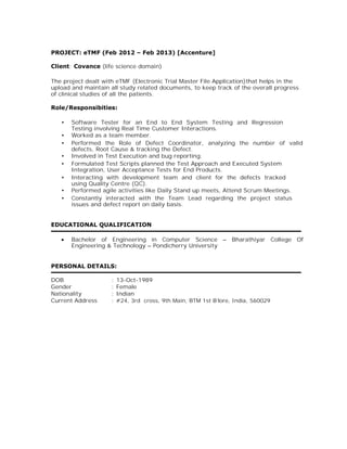 PROJECT: eTMF (Feb 2012 – Feb 2013) [Accenture]
Client: Covance (life science domain)
The project dealt with eTMF (Electronic Trial Master File Application)that helps in the
upload and maintain all study related documents, to keep track of the overall progress
of clinical studies of all the patients.
Role/Responsibities:
• Software Tester for an End to End System Testing and Regression
Testing involving Real Time Customer Interactions.
• Worked as a team member.
• Performed the Role of Defect Coordinator, analyzing the number of valid
defects, Root Cause & tracking the Defect.
• Involved in Test Execution and bug reporting.
• Formulated Test Scripts planned the Test Approach and Executed System
Integration, User Acceptance Tests for End Products.
• Interacting with development team and client for the defects tracked
using Quality Centre (QC).
• Performed agile activities like Daily Stand up meets, Attend Scrum Meetings.
• Constantly interacted with the Team Lead regarding the project status
issues and defect report on daily basis.
EDUCATIONAL QUALIFICATION
∑ Bachelor of Engineering in Computer Science – Bharathiyar College Of
Engineering & Technology – Pondicherry University
PERSONAL DETAILS:
DOB : 13-Oct-1989
Gender : Female
Nationality : Indian
Current Address : #24, 3rd cross, 9th Main, BTM 1st B’lore, India, 560029
 