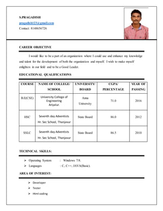 S.PRAGADISH
pragadish123@gmail.com
Contact: 8148656726
CAREER OBJECTIVE
I would like to be a part of an organization where I could use and enhance my knowledge
and talent for the development of both the organization and myself. I wish to make myself
enlighten in our field and to be a Good Leader.
EDUCATIONAL QUALIFICATIONS
COURSE NAME OF COLLEGE/
SCHOOL
UNIVERSITY/
BOARD
CGPA/
PERCENTAGE
YEAR OF
PASSING
B.E(CSE) University College of
Engineering
Ariyalur.
Anna
University
71.0 2016
HSC Seventh day Adventists
Hr. Sec School, Thanjavur
State Board 86.0 2012
SSLC Seventh day Adventists
Hr. Sec School, Thanjavur
State Board 86.5 2010
TECHNICAL SKILLS:
 Operating System : Windows 7/8.
 Languages : C, C++, JAVA(Basic).
AREA OF INTEREST:
 Developer
 Tester
 Html coding
 