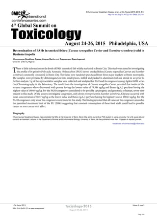Volume 5, Issue 3J Clin Toxicol 2015
ISSN: 2161-0495 JCT, an open access journal
Page 103
Toxicology-2015
August 24-26, 2015
August 24-26, 2015 Philadelphia, USA
4th
Global Summit on
Toxicology
Determination of PAHs in smoked fishes (Caranx senegallus Cuvier and Scomber scombrus) sold in
Beninmetropolis
Erhunmwunse Nosakhare Osazee, Ainerua Martins and Osaosemwen Ekpen-Legemah
University of Benin, Nigeria
There is little information on the levels of PAH in smoked fish widely marketed in Benin City. This study was aimed to investigating
the profile of 16 priority Polycyclic Aromatic Hydrocarbon (PAH) in two smoked fishes (Caranx segenallus Curvier and Scomber
scombrus) commonly consumed in Benin City. The fishes were randomly purchased from three major markets in Benin metropolis.
The samples were prepared by deboningand cut into small pieces, milled and packed in aluminum foil and stored in ice prior to
further analysis. 5 g of the representative samples were collected and analyzed for PAH and its congeneers using Agilent 6890 series
Gas Chromatography in the laboratory. The result from the investigation of Caranx senegallus Cuvier, revealed that twelve of the
sixteen congeneers where discovered with pyrene having the lowest value of 73.344 ug/kg and Benzo (g,h,i) perylene having the
highest value of 1689.9 ug/kg. For the PAH8 congeneers considered to be possibly carcinogenic and genotoxic to human, seven were
present in this study. Of the sixteen investigated congeneers, only eleven were present in Scomber scomberus, Chysene occurred with
mean concentration of 50.37 ug/kg as the lowest value and Benzo (g,h,i) perylene having the highest value at 1904.3 ug/kg. For the
PAH8 congeneers only six of the congeneers were found in this study. The finding revealed that all values of the congeneers exceeded
the permitted maximum limit of the EU (2006) suggesting that constant consumption of these food stuffs could lead to possible
cancer or non-cancer toxic effect.
Biography
Erhunmwunse Nosakhare Osazee has completed his MSc at the University of Benin, Benin City and is currently a PhD student in same university. He is 34 years old and
currently an Assistant Lecturer in the Department of Animal and Environmental Biology, University of Benin. He has published more than 10 papers in reputed journals.
nosakhare.erhunmwunse@uniben.edu
Erhunmwunse Nosakhare Osazee et al., J Clin Toxicol 2015 2015, 5:3
http://dx.doi.org/10.4172/2161-0495.S1.016
 
