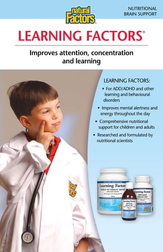 NuTRITIONAL
                                     BRAIN SuPPORT




LeaRning factoRs
                                                ®




 improves attention, concentration
           and learning

                          LEARNING FACTORS:
                         •	 For	ADD/ADHD	and	other
                          learning and behavioural
                          disorders
                       •		Improves	mental	alertness	and
                         energy throughout the day
                      •		Comprehensive	nutritional
                        support for children and adults
                     •		Researched	and	formulated	by
                       nutritional scientists
 