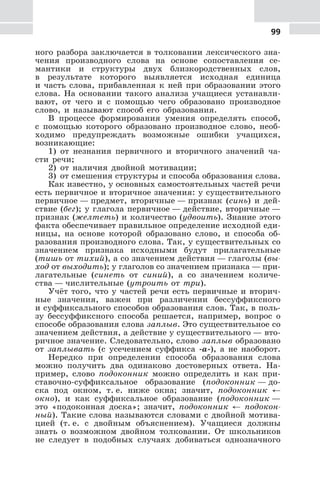 99
ного разбора заключается в толковании лексического зна-
чения производного слова на основе сопоставления се-
мантики и структуры двух близкородственных слов,
в результате которого выявляется исходная единица
и часть слова, прибавленная к ней при образовании этого
слова. На основании такого анализа учащиеся устанавли-
вают, от чего и с помощью чего образовано производное
слово, и называют способ его образования.
В процессе формирования умения определять способ,
с помощью которого образовано производное слово, необ-
ходимо предупреждать возможные ошибки учащихся,
возникающие:
1) от незнания первичного и вторичного значений ча-
сти речи;
2) от наличия двойной мотивации;
3) от смешения структуры и способа образования слова.
Как известно, у основных самостоятельных частей речи
есть первичное и вторичное значения: у существительного
первичное — предмет, вторичные — признак (синь) и дей-
ствие (бег); у глагола первичное — действие, вторичные —
признак (желтеть) и количество (удвоить). Знание этого
факта обеспечивает правильное определение исходной еди-
ницы, на основе которой образовано слово, и способа об-
разования производного слова. Так, у существительных со
значением признака исходными будут прилагательные
(тишь от тихий), а со значением действия — глаголы (вы-
ход от выходить); у глаголов со значением признака — при-
лагательные (синеть от синий), а со значением количе-
ства — числительные (утроить от три).
Учёт того, что у частей речи есть первичные и вторич-
ные значения, важен при различении бессуффиксного
и суффиксального способов образования слов. Так, в поль-
зу бессуффиксного способа решается, например, вопрос о
способе образования слова заплыв. Это существительное со
значением действия, а действие у существительного — вто-
ричное значение. Следовательно, слово заплыв образовано
от заплывать (с усечением суффикса -а-), а не наоборот.
Нередко при определении способа образования слова
можно получить два одинаково достоверных ответа. На-
пример, слово подоконник можно определить и как при-
ставочно-суффиксальное образование (подоконник — до-
ска под окном, т. е. ниже окна; значит, подоконник ←
окно), и как суффиксальное образование (подоконник —
это «подоконная доска»; значит, подоконник ← подокон-
ный). Такие слова называются словами с двойной мотива-
цией (т. е. с двойным объяснением). Учащиеся должны
знать о возможном двойном толковании. От школьников
не следует в подобных случаях добиваться однозначного
 