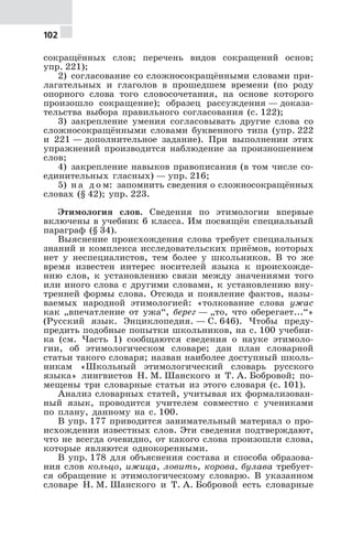 102
сокращённых слов; перечень видов сокращений основ;
упр. 221);
2) согласование со сложносокращёнными словами при-
лагательных и глаголов в прошедшем времени (по роду
опорного слова того словосочетания, на основе которого
произошло сокращение); образец рассуждения — доказа-
тельства выбора правильного согласования (с. 122);
3) закрепление умения согласовывать другие слова со
сложносокращёнными словами буквенного типа (упр. 222
и 221 — дополнительное задание). При выполнении этих
упражнений производится наблюдение за произношением
слов;
4) закрепление навыков правописания (в том числе со-
единительных гласных) — упр. 216;
5) н а д о м: запомнить сведения о сложносокращённых
словах (§ 42); упр. 223.
Этимология слов. Сведения по этимологии впервые
включены в учебник 6 класса. Им посвящён специальный
параграф (§ 34).
Выяснение происхождения слова требует специальных
знаний и комплекса исследовательских приёмов, которых
нет у неспециалистов, тем более у школьников. В то же
время известен интерес носителей языка к происхожде-
нию слов, к установлению связи между значениями того
или иного слова с другими словами, к установлению вну-
тренней формы слова. Отсюда и появление фактов, назы-
ваемых народной этимологией: «толкование слова ужас
как „впечатление от ужа“, берег — „то, что оберегает...“»
(Русский язык. Энциклопедия. — С. 646). Чтобы преду-
предить подобные попытки школьников, на с. 100 учебни-
ка (см. Часть 1) сообщаются сведения о науке этимоло-
гии, об этимологическом словаре; дан план словарной
статьи такого словаря; назван наиболее доступный школь-
никам «Школьный этимологический словарь русского
языка» лингвистов Н. М. Шанского и Т. А. Бобровой; по-
мещены три словарные статьи из этого словаря (с. 101).
Анализ словарных статей, учитывая их формализован-
ный язык, проводится учителем совместно с учениками
по плану, данному на с. 100.
В упр. 177 приводится занимательный материал о про-
исхождении известных слов. Эти сведения подтверждают,
что не всегда очевидно, от какого слова произошли слова,
которые являются однокоренными.
В упр. 178 для объяснения состава и способа образова-
ния слов кольцо, ижица, ловить, корова, булава требует-
ся обращение к этимологическому словарю. В указанном
словаре Н. М. Шанского и Т. А. Бобровой есть словарные
 