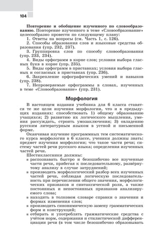 104
Повторение и обобщение изученного по словообразо-
ванию. Повторение изученного в теме «Словообразование»
целесообразно провести по следующему плану:
1. Ответы на вопросы (см. Часть 1, с. 126).
2. Способы образования слов и языковые средства об-
разования (упр. 232, 237).
3. Группировка слов по способу словообразования
(упр. 233, 234).
4. Виды орфограмм в корне слов; условия выбора глас-
ных букв в корне (упр. 235).
5. Виды орфограмм в приставках; условия выбора глас-
ных и согласных в приставках (упр. 236).
6. Закрепление орфографических умений и навыков
(упр. 238).
7. Непроверяемые орфограммы в словах, изученных
в теме «Словообразование» (упр. 231).
Морфология
В настоящем издании учебника для 6 класса ставят-
ся те же цели изучения морфологии, что и в предыду-
щих изданиях: способствовать 1) общему образованию
учащихся; 2) развитию их логического мышления, уме-
ния рассуждать, строить умозаключения; 3) овладению
русским литературным языком в устной и письменной
форме.
Оканчивая изучение программных тем систематическо-
го курса морфологии в 6 классе, ученики должны знать:
предмет изучения морфологии; что такое части речи; си-
стему частей речи русского языка; определения изученных
частей речи.
Шестиклассники должны:
5 распознавать быстро и безошибочно все изученные
части речи, прибегая к последовательному, развёрну-
тому анализу в случае затруднений;
5 производить морфологический разбор всех изученных
частей речи, соблюдая логическую последователь-
ность при перечислении общего значения, морфологи-
ческих признаков и синтаксической роли, а также
постоянных и непостоянных признаков анализиру-
емого слова;
5 находить в толковом словаре справки о значении и
формах изменения слов;
5 производить синонимическую замену грамматических
форм и конструкций;
5 отбирать и употреблять грамматические средства с
учётом норм, содержания и стилистической дифферен-
циации речи (в том числе безошибочно образовывать
 