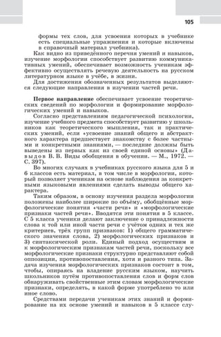 105
формы тех слов, для усвоения которых в учебнике
есть специальные упражнения и которые включены
в справочный материал учебника).
Как видно из приведённого перечня умений и навыков,
изучение морфологии способствует развитию коммуника-
тивных умений, обеспечивает возможность ученикам эф-
фективно осуществлять речевую деятельность на русском
литературном языке в учёбе, в жизни.
Для достижения обозначенных результатов выделяют-
ся следующие направления в изучении частей речи.
Первое направление обеспечивает усвоение теоретиче-
ских сведений по морфологии и формирование морфоло-
гических умений и навыков.
Согласно представлениям педагогической психологии,
изучение учебного предмета способствует развитию у школь-
ников как теоретического мышления, так и практиче-
ских умений, если «усвоение знаний общего и абстракт-
ного характера предшествует знакомству с более частны-
ми и конкретными знаниями, — последние должны быть
выведены из первых как из своей единой основы» (Д а-
в ы д о в В. В. Виды обобщения в обучении. — М., 1972. —
С. 397).
Во многих случаях в учебниках русского языка для 5 и
6 классов есть материал, в том числе в морфологии, кото-
рый позволяет ученикам на основе наблюдения за конкрет-
ными языковыми явлениями сделать выводы общего ха-
рактера.
Таким образом, в основу изучения раздела морфологии
положены наиболее широкие по объёму, обобщённые мор-
фологические понятия «части речи» и «морфологические
признаки частей речи». Вводятся эти понятия в 5 классе.
С 5 класса ученики делают заключение о принадлежности
слова к той или иной части речи с учётом одних и тех же
критериев, трёх групп признаков: 1) общего грамматиче-
ского значения слова, 2) морфологических признаков и
3) синтаксической роли. Единый подход осуществим и
к морфологическим признакам частей речи, поскольку все
морфологические признаки структурно представляют собой
оппозиции, противопоставления, хотя и разного типа. За-
дача изучения морфологических признаков состоит в том,
чтобы, опираясь на владение русским языком, научить
школьников путём противопоставления слов и форм слов
обнаруживать свойственные этим словам морфологические
признаки, определять, в какой форме употреблено то или
иное слово.
Средствами передачи ученикам этих знаний и форми-
рование на их основе умений и навыков в 5 классе слу-
 
