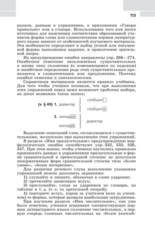 113
разцом, данным в упражнении, в приложении «Говори
правильно» или в словаре. Использование того или иного
источника для выяснения соответствия образованной уче-
ником формы слова или словосочетания нормам литератур-
ного языка зависит от особенностей изучаемого материала.
Эти особенности определяют и выбор устной или письмен-
ной формы выполнения задания, и привлечение зритель-
ной опоры.
На предупреждение ошибок направлены упр. 266—274.
Ошибочное отнесение несклоняемых существительных
к иному типу склонения (к изменяющимся по падежам)
и ошибочное определение рода этих существительных про-
является в словосочетании или предложении. Поэтому
ошибки отнесены к синтаксическим.
Справочным материалом является правило учебника.
Для того чтобы ученики осознали, что при выполнении
этих упражнений перед ними возникает проблема выбора,
на доске возможна такая запись:
сообщил
(к § 49) 1. директор
⎧
⎨
⎪
⎩⎪ сообщил а
2. молодой ⎫
⎬
⎪
⎭⎪
директор
молодая
Выделение окончаний слов, согласующихся с существи-
тельными, желательно при выполнении этих упражнений.
В разделе «Имя прилагательное» предупреждению мор-
фологических ошибок способствуют упр. 332, 333, 336,
337. При этом важно, чтобы ученики научились правильно
произносить данные в упражнениях прилагательные в фор-
ме сравнительной и превосходной степени: не допускали
ненормативных форм сравнительной степени типа «более
умнее», «более интереснее».
Для развития речевого слуха выполнение указанных
упражнений можно дополнить заданиями:
1) слушайте и пишите, обозначая в слове ударение;
2) прочитайте записанное вслух;
3) прослушайте, следя за ударением по словарю, по
таблице и т. д. (т. е. со зрительной опорой);
4) повторите вслух, хором за учителем (или за учени-
ком) те формы, которые вызвали наибольшие затруднения.
При изучении раздела «Имя числительное», как уже
было отмечено, ученики осваивают соответствующее нор-
мам литературного языка склонение числительных, в пер-
вую очередь сложных числительных на -десят (пятьде-
 