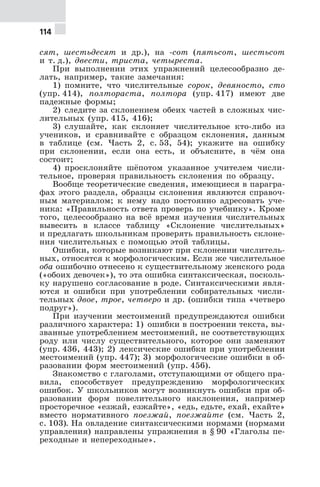 114
сят, шестьдесят и др.), на -сот (пятьсот, шестьсот
и т. д.), двести, триста, четыреста.
При выполнении этих упражнений целесообразно де-
лать, например, такие замечания:
1) помните, что числительные сорок, девяносто, сто
(упр. 414), полтораста, полтора (упр. 417) имеют две
падежные формы;
2) следите за склонением обеих частей в сложных чис-
лительных (упр. 415, 416);
3) слушайте, как склоняет числительное кто-либо из
учеников, и сравнивайте с образцом склонения, данным
в таблице (см. Часть 2, с. 53, 54); укажите на ошибку
при склонении, если она есть, и объясните, в чём она
состоит;
4) просклоняйте шёпотом указанное учителем числи-
тельное, проверяя правильность склонения по образцу.
Вообще теоретические сведения, имеющиеся в парагра-
фах этого раздела, образцы склонения являются справоч-
ным материалом; к нему надо постоянно адресовать уче-
ника: «Правильность ответа проверь по учебнику». Кроме
того, целесообразно на всё время изучения числительных
вывесить в классе таблицу «Склонение числительных»
и предлагать школьникам проверять правильность склоне-
ния числительных с помощью этой таблицы.
Ошибки, которые возникают при склонении числитель-
ных, относятся к морфологическим. Если же числительное
оба ошибочно отнесено к существительному женского рода
(«обоих девочек»), то эта ошибка синтаксическая, посколь-
ку нарушено согласование в роде. Синтаксическими явля-
ются и ошибки при употреблении собирательных числи-
тельных двое, трое, четверо и др. (ошибки типа «четверо
подруг»).
При изучении местоимений предупреждаются ошибки
различного характера: 1) ошибки в построении текста, вы-
званные употреблением местоимений, не соответствующих
роду или числу существительного, которое они заменяют
(упр. 436, 443); 2) лексические ошибки при употреблении
местоимений (упр. 447); 3) морфологические ошибки в об-
разовании форм местоимений (упр. 456).
Знакомство с глаголами, отступающими от общего пра-
вила, способствует предупреждению морфологических
ошибок. У школьников могут возникнуть ошибки при об-
разовании форм повелительного наклонения, например
просторечное «езжай, езжайте», «едь, едьте, ехай, ехайте»
вместо нормативного поезжай, поезжайте (см. Часть 2,
с. 103). На овладение синтаксическими нормами (нормами
управления) направлены упражнения в § 90 «Глаголы пе-
реходные и непереходные».
 