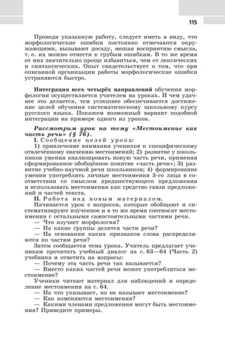 115
Проводя указанную работу, следует иметь в виду, что
морфологические ошибки постоянно отмечаются окру-
жающими, вызывают досаду, мешая восприятию смысла,
т. е. их можно отнести к грубым ошибкам. В то же время
от них значительно проще избавиться, чем от лексических
и синтаксических. Опыт свидетельствует о том, что при
описанной организации работы морфологические ошибки
устраняются быстро.
Интеграция всех четырёх направлений обучения мор-
фологии осуществляется учителем на уроках. И чем удач-
нее это делается, тем успешнее обеспечивается достиже-
ние целей обучения систематическому школьному курсу
русского языка. Покажем возможный вариант подобной
интеграции на примере одного из уроков.
Рассмотрим урок на тему «Местоимение как
часть речи» (§ 76).
I. С о о б щ е н и е ц е л е й у р о к а:
1) привлечение внимания учеников к специфическому
отвлечённому значению местоимений; 2) развитие у школь-
ников умения анализировать новую часть речи, применяя
сформированное обобщённое понятие «часть речи»; 3) раз-
витие учебно-научной речи школьников; 4) формирование
умения употреблять личные местоимения 3-го лица в со-
ответствии со смыслом предшествующего предложения
и использовать местоимения как средство связи предложе-
ний и частей текста.
II. Р а б о т а н а д н о в ы м м а т е р и а л о м.
Начинается урок с вопросов, которые обобщают и си-
стематизируют изученное и в то же время соотносят место-
имения с остальными самостоятельными частями речи.
— Что изучает морфология?
— На какие группы делятся части речи?
— На основании каких признаков слова распределя-
ются по частям речи?
Затем сообщается тема урока. Учитель предлагает уче-
никам прочитать учебный диалог на с. 63—64 (Часть 2)
учебника и ответить на вопросы:
— Почему эта часть речи так называется?
— Вместо каких частей речи может употребляться ме-
стоимение?
Ученики читают материал для наблюдений и опреде-
ление местоимения на с. 64.
— На что указывает, но не называет местоимение?
— Как изменяются местоимения?
— Какими членами предложения могут быть местоиме-
ния? Приведите примеры.
 