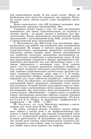 117
лей определённых ролей. И они знают каких. Иначе на
футбольном поле могло бы оказаться три вратаря. Поэто-
му нужно знать, вместо какого слова употреблено место-
имение.
Далее выполняется упр. 433 (ученики называют мор-
фологические признаки местоимений), 434.
Учащиеся делают вывод о том, что одни местоимения
изменяются, как имена существительные, по падежам и
числам; другие — по родам, числам и падежам, как при-
лагательные. Также производится синтаксический разбор
предложений с местоимениями (упр. 434), делается вывод
о синтаксической роли местоимений.
2. Выполняется упр. 436 (устно или письменно), пред-
назначенное для работы над ошибками при употреблении
местоимений. Во втором и третьем предложениях даны
существительные, называющие множество, состоящее из
отдельных единиц (отряд, враг). Замена местоимением
они ошибочна, поскольку заменяемые местоимением су-
ществительные употреблены в единственном числе. В пер-
вом предложении содержится пример просторечного упо-
требления местоимения они для обозначения лица, к ко-
торому обращаются с вежливым «вы». Если учитель
знает, что его ученики допускают подобную ошибку, то
ему следует построить несколько аналогичных предложе-
ний, заменив существительное учительница другими сло-
вами, например: директор, завуч, врач и т. п. В четвёр-
том предложении ошибка возникла потому, что неверно
определён род слова собачонка (ошибочно: «собачонок»).
— Итак, вы убедились, что неправильное употребление
местоимений может затруднить понимание, стать причи-
ной неясности. В одной научно-популярной книге по линг-
вистике глава о местоимениях метко названа «Осторожно:
местоимение!» Но, безусловно, роль местоимений в языке
и речи велика: «Местоимение — удобное звено в устройстве
языка; местоимения позволяют избегать нудных повторов
в речи; экономят время и место в высказывании». (Р е ф о р-
м а т с к и й А. А. Очерки по фонологии, морфонологии и
морфологии. — М., 1979. — С. 68.)
IV. З а д а н и е н а д о м. Прочитать сведения о место-
имении как части речи (§ 76); упр. 435.
На уроке, который описан, учащиеся сумели приме-
нить знания о частях речи и их морфологических при-
знаках в новой ситуации, при анализе неизученной части
речи, т. е. осуществили перенос знаний и умений в новые
условия деятельности. В дальнейшем при изучении дру-
гих частей речи степень самостоятельности учащихся мо-
жет возрастать; они сумеют сами на основе общего плана
для любой части речи выявить все свойства.
 