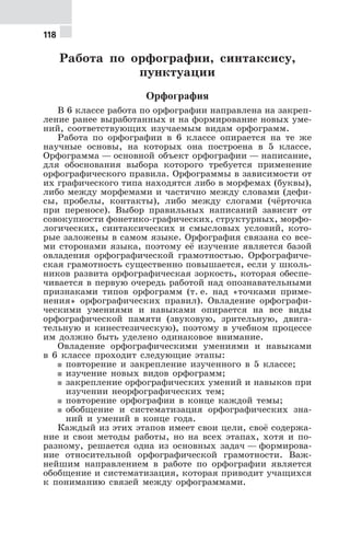 118
Работа по орфографии, синтаксису,
пунктуации
Орфография
В 6 классе работа по орфографии направлена на закреп-
ление ранее выработанных и на формирование новых уме-
ний, соответствующих изучаемым видам орфограмм.
Работа по орфографии в 6 классе опирается на те же
научные основы, на которых она построена в 5 классе.
Орфограмма — основной объект орфографии — написание,
для обоснования выбора которого требуется применение
орфографического правила. Орфограммы в зависимости от
их графического типа находятся либо в морфемах (буквы),
либо между морфемами и частично между словами (дефи-
сы, пробелы, контакты), либо между слогами (чёрточка
при переносе). Выбор правильных написаний зависит от
совокупности фонетико-графических, структурных, морфо-
логических, синтаксических и смысловых условий, кото-
рые заложены в самом языке. Орфография связана со все-
ми сторонами языка, поэтому её изучение является базой
овладения орфографической грамотностью. Орфографиче-
ская грамотность существенно повышается, если у школь-
ников развита орфографическая зоркость, которая обеспе-
чивается в первую очередь работой над опознавательными
признаками типов орфограмм (т. е. над «точками приме-
нения» орфографических правил). Овладение орфографи-
ческими умениями и навыками опирается на все виды
орфографической памяти (звуковую, зрительную, двига-
тельную и кинестезическую), поэтому в учебном процессе
им должно быть уделено одинаковое внимание.
Овладение орфографическими умениями и навыками
в 6 классе проходит следующие этапы:
5 повторение и закрепление изученного в 5 классе;
5 изучение новых видов орфограмм;
5 закрепление орфографических умений и навыков при
изучении неорфографических тем;
5 повторение орфографии в конце каждой темы;
5 обобщение и систематизация орфографических зна-
ний и умений в конце года.
Каждый из этих этапов имеет свои цели, своё содержа-
ние и свои методы работы, но на всех этапах, хотя и по-
разному, решается одна из основных задач — формирова-
ние относительной орфографической грамотности. Важ-
нейшим направлением в работе по орфографии является
обобщение и систематизация, которая приводит учащихся
к пониманию связей между орфограммами.
 