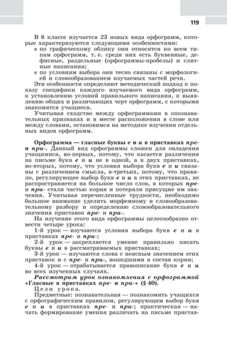 119
В 6 классе изучается 23 новых вида орфограмм, кото-
рые характеризуются следующими особенностями:
5 по графическому облику они относятся ко всем ти-
пам орфограмм, т. е. среди них есть буквенные, де-
фисные, раздельные (орфограммы-пробелы) и слит-
ные написания;
5 по условиям выбора они тесно связаны с морфологи-
ей и словообразованием изучаемых частей речи.
Эти особенности определяют методический подход к по-
казу специфики каждого изучаемого вида орфограмм,
к установлению условий правильного написания, к выяв-
лению общих и различающих черт орфограмм, с которыми
знакомятся учащиеся.
Учитывая сходство между орфограммами в опознава-
тельных признаках и в месте расположения в слове или
между словами, остановимся на методике изучения отдель-
ных видов орфограмм.
Орфограмма — гласные буквы е и и в приставках пре-
и при-. Данный вид орфограммы сложен для овладения
учащимися, во-первых, потому, что касается различения
на письме букв е и и не в одной, а в двух приставках,
во-вторых, потому, что условия выбора букв е и и связа-
ны с различением смысла, в-третьих, потому, что прави-
ло, регулирующее выбор букв е и и в этих приставках, не
распространяется на большое число слов, в которых пре-
и при- стали частью корня и потеряли присущие им зна-
чения. Учитывая перечисленные трудности, необходимо
большое внимание уделить морфемному и словообразова-
тельному разбору и определению словообразовательного
значения приставок пре- и при-.
На изучение этого вида орфограммы целесообразно от-
вести четыре урока:
1-й урок — изучаются условия выбора букв е и и в
приставках пре- и при-;
2-й урок — закрепляется умение правильно писать
буквы е и и в рассматриваемых приставках;
3-й урок — изучаются слова с неясным значением этих
приставок и с пре- и при-, вошедшими в состав корня;
4-й урок — отрабатывается правописание букв е и и
во всех изученных случаях.
Рассмотрим урок ознакомления с орфограммой
«Гласные в приставках пре- и при-» (§ 40).
Ц е л и у р о к а.
Предметные: познавательная — познакомить учащихся
с орфографическим правилом, регулирующим выбор букв
е и и в приставках пре- и при-; практическая — на-
чать формирование умения различать на письме пристав-
 
