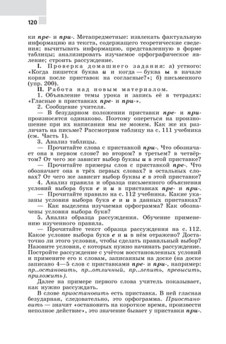 120
ки пре- и при-. Метапредметные: извлекать фактуальную
информацию из текста, содержащего теоретические сведе-
ния; вычитывать информацию, представленную в форме
таблицы; анализировать изучаемое орфографическое яв-
ление; строить рассуждение.
I. П р о в е р к а д о м а ш н е г о з а д а н и я: а) устного:
«Когда пишется буква и и когда — буква ы в начале
корня после приставок на согласные?»; б) письменного
(упр. 200).
II. Р а б о т а н а д н о в ы м м а т е р и а л о м.
1. Объявление темы урока и запись её в тетрадях:
«Гласные в приставках пре- и при-».
2. Сообщение учителя.
— В безударном положении приставки пре- и при-
произносятся одинаково. Поэтому опереться на произно-
шение при их написании мы не можем. Как же их раз-
личать на письме? Рассмотрим таблицу на с. 111 учебника
(см. Часть 1).
3. Анализ таблицы.
— Прочитайте слова с приставкой при-. Что обознача-
ет она в первом слове? во втором? в третьем? в четвёр-
том? От чего же зависит выбор буквы и в этой приставке?
— Прочитайте примеры слов с приставкой пре-. Что
обозначает она в трёх первых словах? в остальных сло-
вах? От чего же зависит выбор буквы е в этой приставке?
4. Анализ правила и образца письменного объяснения
условий выбора букв е и и в приставках пре- и при-.
— Прочитайте правило на с. 112 учебника. Какие ука-
заны условия выбора букв е и и в данных приставках?
— Как выделена изучаемая орфограмма? Как обозна-
чены условия выбора букв?
5. Анализ образца рассуждения. Обучение примене-
нию изученного правила.
— Прочитайте текст образца рассуждения на с. 112.
Какое условие выбора букв е и и в нём отражено? Доста-
точно ли этого условия, чтобы сделать правильный выбор?
Назовите условия, с которых нужно начинать рассуждение.
Постройте рассуждение с учётом восстановленных условий
и примените его к словам, записанным на доске (на доске
записано 4—5 слов с приставками пре- и при-, например:
пр..остановить, пр..отличный, пр..лепить, превысить,
приложить).
Далее на примере первого слова учитель показывает,
как нужно рассуждать.
В слове приостановить есть приставка. В ней гласная
безударная, следовательно, это орфограмма. Приостано-
вить — значит «остановить на короткое время, произвести
неполное действие», это значение бывает у приставки при-.
 