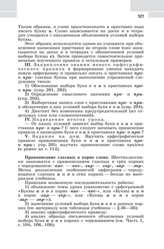 121
Таким образом, в слове приостановить в приставке надо
писать букву и. Слово записывается на доске и в тетра-
дях учащихся с письменным объяснением условий выбора
буквы.
Этот образец используется одним из учащихся при объ-
яснении написания приставки во втором слове (оно запи-
сывается на доске и в тетрадях с обозначением условий
выбора буквы е). Затем проводится самостоятельное при-
менение изученного правила к остальным примерам.
III. З а к р е п л е н и е з н а н и я н о в о г о о р ф о г р а ф и-
ч е с к о г о п р а в и л а и формирование умения находить
новую орфограмму и правильно писать в приставках пре-
и при- гласные буквы при выполнении упражнений сле-
дующих типов:
1) Обоснование выбора букв е и и в приставках пре-
и при- (упр. 201, 202).
2) Определение смыслового значения пре- и при-
(упр. 203).
3) Выборочная запись слов с приставками пре- и при-
и обозначение в них условий выбора букв е и и (упр. 204).
4) Диктант без изменения предупредительный (из от-
дельных слов или словосочетаний).
IV. П о д в е д е н и е и т о г о в у р о к а.
— От каких условий зависит выбор букв е и и в при-
ставках пре- и при-? С чего следует начинать применение
правила о написании букв е и и в приставках пре- и при-?
V. З а д а н и е н а д о м. Выучить орфографическое
правило правописания букв е и и в приставках пре-
и при-; упр. 205; выучить правописание слова прийти
(в рамке на с. 114).
Правописание гласных в корне слова. Шестиклассни-
ки знакомятся с правописанием гласных в трёх корнях
с чередованием: -кас- — -кос-, -гар- — -гор-, -зар- — -зор-.
Метод разъяснения особенностей орфограмм — череду-
ющихся гласных а и о в этих корнях — беседа по мате-
риалам учебника.
Приводим возможную последовательность работы:
1) объявление темы урока (знакомство с орфограммой
«Буквы а и о в корне -кас- — -кос-», или «Буквы а и о
в корне -гар- — -гор-», или «Буквы а и о в корне
-зар- — -зор-»);
2) выяснение условий выбора букв а и о в данных кор-
нях (по материалу или таблицам учебника — § 36—38);
3) анализ орфографического правила;
4) анализ образца письменного объяснения условий
выбора букв а и о в корнях с чередованием (см. Часть 1,
с. 104, 106, 108);
 