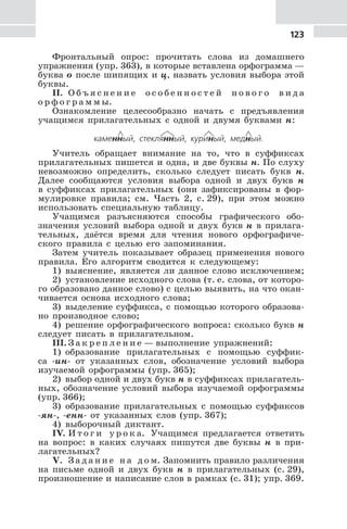 123
Фронтальный опрос: прочитать слова из домашнего
упражнения (упр. 363), в которые вставлена орфограмма —
буква о после шипящих и ц, назвать условия выбора этой
буквы.
II. О б ъ я с н е н и е о с о б е н н о с т е й н о в о г о в и д а
о р ф о г р а м м ы.
Ознакомление целесообразно начать с предъявления
учащимся прилагательных с одной и двумя буквами н:
каменный, стеклянный, куриный, медный.
Учитель обращает внимание на то, что в суффиксах
прилагательных пишется и одна, и две буквы н. По слуху
невозможно определить, сколько следует писать букв н.
Далее сообщаются условия выбора одной и двух букв н
в суффиксах прилагательных (они зафиксированы в фор-
мулировке правила; см. Часть 2, с. 29), при этом можно
использовать специальную таблицу.
Учащимся разъясняются способы графического обо-
значения условий выбора одной и двух букв н в прилага-
тельных, даётся время для чтения нового орфографиче-
ского правила с целью его запоминания.
Затем учитель показывает образец применения нового
правила. Его алгоритм сводится к следующему:
1) выяснение, является ли данное слово исключением;
2) установление исходного слова (т. е. слова, от которо-
го образовано данное слово) с целью выявить, на что окан-
чивается основа исходного слова;
3) выделение суффикса, с помощью которого образова-
но производное слово;
4) решение орфографического вопроса: сколько букв н
следует писать в прилагательном.
III. З а к р е п л е н и е — выполнение упражнений:
1) образование прилагательных с помощью суффик-
са -ин- от указанных слов, обозначение условий выбора
изучаемой орфограммы (упр. 365);
2) выбор одной и двух букв н в суффиксах прилагатель-
ных, обозначение условий выбора изучаемой орфограммы
(упр. 366);
3) образование прилагательных с помощью суффиксов
-ян-, -енн- от указанных слов (упр. 367);
4) выборочный диктант.
IV. И т о г и у р о к а. Учащимся предлагается ответить
на вопрос: в каких случаях пишутся две буквы н в при-
лагательных?
V. З а д а н и е н а д о м. Запомнить правило различения
на письме одной и двух букв н в прилагательных (с. 29),
произношение и написание слов в рамках (с. 31); упр. 369.
 