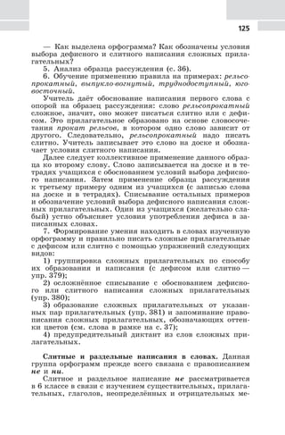 125
— Как выделена орфограмма? Как обозначены условия
выбора дефисного и слитного написания сложных прила-
гательных?
5. Анализ образца рассуждения (с. 36).
6. Обучение применению правила на примерах: рельсо-
прокатный, выпукло-вогнутый, труднодоступный, юго-
восточный.
Учитель даёт обоснование написания первого слова с
опорой на образец рассуждения: слово рельсопрокатный
сложное, значит, оно может писаться слитно или с дефи-
сом. Это прилагательное образовано на основе словосоче-
тания прокат рельсов, в котором одно слово зависит от
другого. Следовательно, рельсопрокатный надо писать
слитно. Учитель записывает это слово на доске и обозна-
чает условия слитного написания.
Далее следует коллективное применение данного образ-
ца ко второму слову. Слово записывается на доске и в те-
традях учащихся с обоснованием условий выбора дефисно-
го написания. Затем применение образца рассуждения
к третьему примеру одним из учащихся (с записью слова
на доске и в тетрадях). Списывание остальных примеров
и обозначение условий выбора дефисного написания слож-
ных прилагательных. Один из учащихся (желательно сла-
бый) устно объясняет условия употребления дефиса в за-
писанных словах.
7. Формирование умения находить в словах изученную
орфограмму и правильно писать сложные прилагательные
с дефисом или слитно с помощью упражнений следующих
видов:
1) группировка сложных прилагательных по способу
их образования и написания (с дефисом или слитно —
упр. 379);
2) осложнённое списывание с обоснованием дефисно-
го или слитного написания сложных прилагательных
(упр. 380);
3) образование сложных прилагательных от указан-
ных пар прилагательных (упр. 381) и запоминание право-
писания сложных прилагательных, обозначающих оттен-
ки цветов (см. слова в рамке на с. 37);
4) предупредительный диктант из слов сложных при-
лагательных.
Слитные и раздельные написания в словах. Данная
группа орфограмм прежде всего связана с правописанием
не и ни.
Слитное и раздельное написание не рассматривается
в 6 классе в связи с изучением существительных, прилага-
тельных, глаголов, неопределённых и отрицательных ме-
 