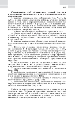 127
Рассмотрим ход объяснения условий слитного
и раздельного написания не и ни с отрицательными ме-
стоимениями.
1. Анализ материала для наблюдений (см. Часть 2,
с. 81). В ходе анализа материала таблицы ученики делают
вывод о том, что с отрицательными местоимениями ни
может писаться и слитно, и раздельно. Ни пишется раз-
дельно, если между ни и местоимением есть предлог,
например ни к чему; ни пишется слитно, если после ни
нет предлога, например ничему.
2. Анализ нового орфографического правила (с. 81).
— Какая приставка и частица была представлена в та-
блице? А в тексте правила? Дополните таблицу своими
примерами отрицательных местоимений с приставкой
и частицей не.
3. Анализ графического обозначения условий раздель-
ного написания не и ни с отрицательными местоимения-
ми.
4. Работа над образцом применения правила (на до-
ске записаны 3—4 примера: некем, не с кем, ни о чём,
ничем и др.). Один из учеников устно комментирует вы-
бор слитного или раздельного написания не в двух пер-
вых примерах, затем обозначает условия выбора графиче-
ски. К остальным примерам учащиеся применяют изучен-
ное правило самостоятельно, пользуясь предложенным
образцом.
5. Формирование у учащихся умения слитно и раз-
дельно писать не и ни в отрицательных местоимениях
при выполнении упражнений следующих видов:
1) запись отрицательных местоимений с предлогами
(упр. 467);
2) выборочное списывание с группировкой: запись в два
столбика отрицательных местоимений, пишущихся с не
и ни слитно и раздельно (упр. 468);
3) составление словосочетаний «глагол + отрицательное
местоимение с предлогом» (упр. 469);
4) осложнённое списывание, обозначение условий вы-
бора слитного и раздельного написания не и ни в отрица-
тельных местоимениях (упр. 470).
Работа по орфографии продолжается в течение всего
учебного года. Особыми её звеньями являются попутное
закрепление знаний и умений в связи с изучением неор-
фографических тем, повторение в конце изучения про-
граммной темы и повторение в конце года.
 